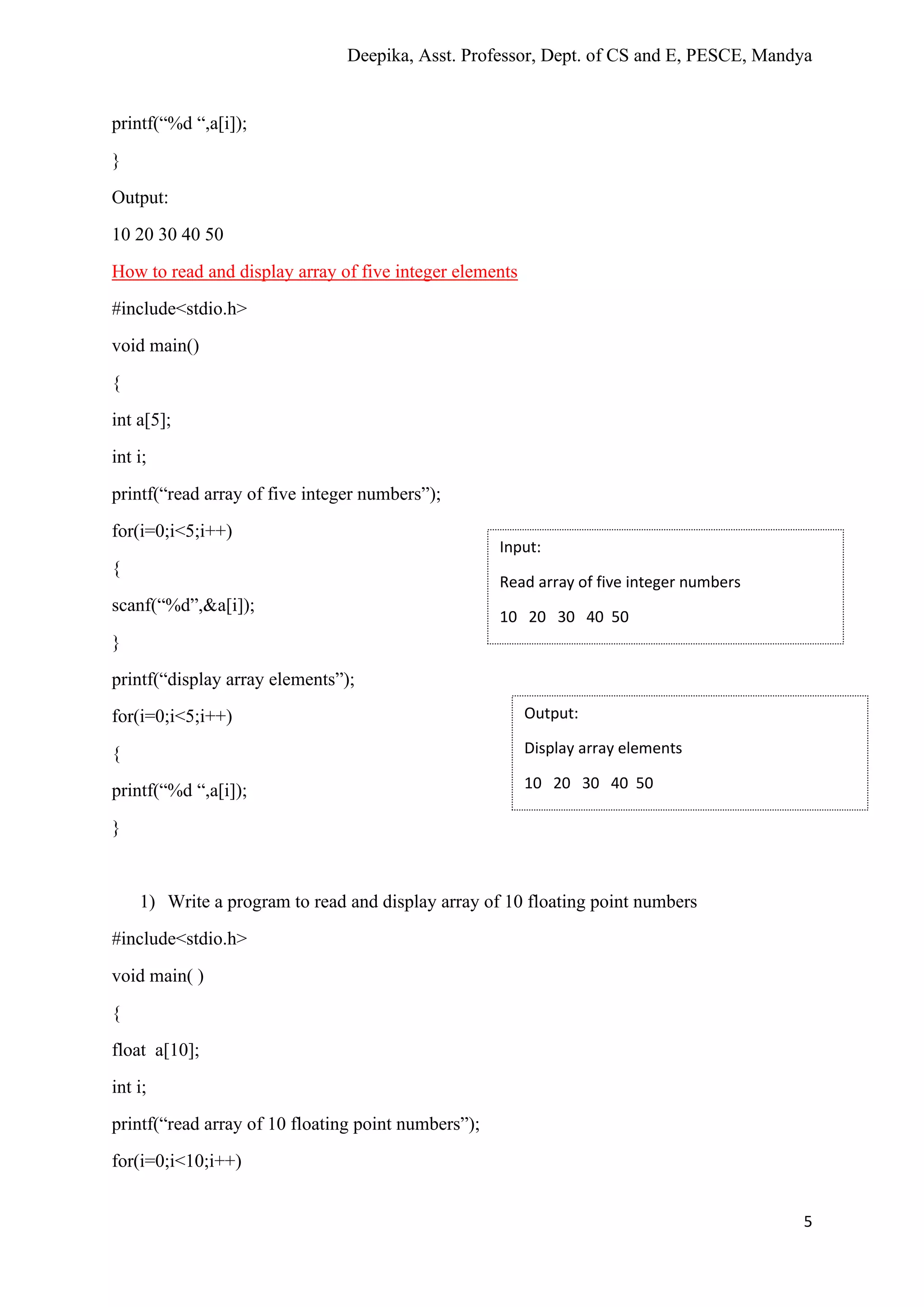 Deepika, Asst. Professor, Dept. of CS and E, PESCE, Mandya
5
printf(“%d “,a[i]);
}
Output:
10 20 30 40 50
How to read and display array of five integer elements
#include<stdio.h>
void main()
{
int a[5];
int i;
printf(“read array of five integer numbers”);
for(i=0;i<5;i++)
{
scanf(“%d”,&a[i]);
}
printf(“display array elements”);
for(i=0;i<5;i++)
{
printf(“%d “,a[i]);
}
1) Write a program to read and display array of 10 floating point numbers
#include<stdio.h>
void main( )
{
float a[10];
int i;
printf(“read array of 10 floating point numbers”);
for(i=0;i<10;i++)
Input:
Read array of five integer numbers
10 20 30 40 50
Output:
Display array elements
10 20 30 40 50
 