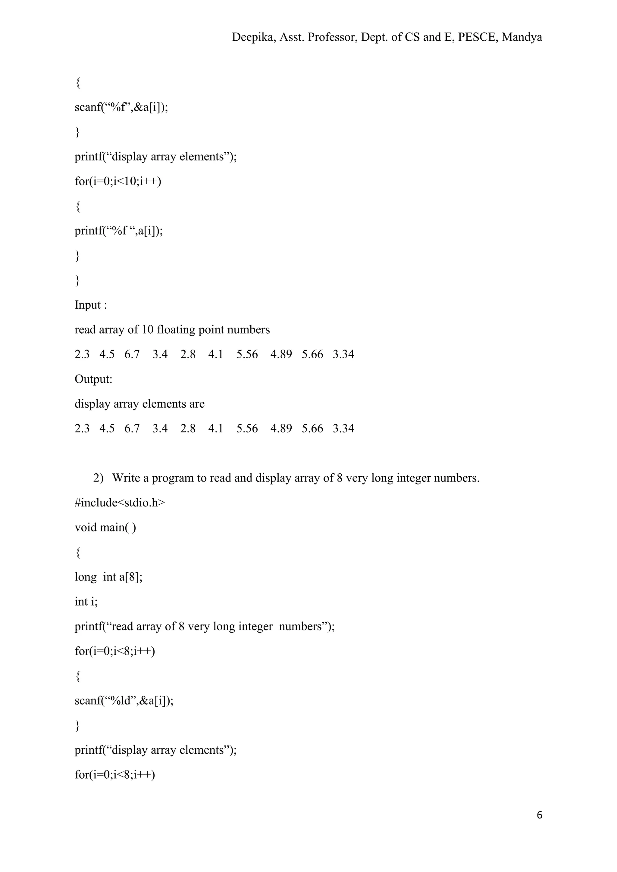 Deepika, Asst. Professor, Dept. of CS and E, PESCE, Mandya
6
{
scanf(“%f”,&a[i]);
}
printf(“display array elements”);
for(i=0;i<10;i++)
{
printf(“%f “,a[i]);
}
}
Input :
read array of 10 floating point numbers
2.3 4.5 6.7 3.4 2.8 4.1 5.56 4.89 5.66 3.34
Output:
display array elements are
2.3 4.5 6.7 3.4 2.8 4.1 5.56 4.89 5.66 3.34
2) Write a program to read and display array of 8 very long integer numbers.
#include<stdio.h>
void main( )
{
long int a[8];
int i;
printf(“read array of 8 very long integer numbers”);
for(i=0;i<8;i++)
{
scanf(“%ld”,&a[i]);
}
printf(“display array elements”);
for(i=0;i<8;i++)
 