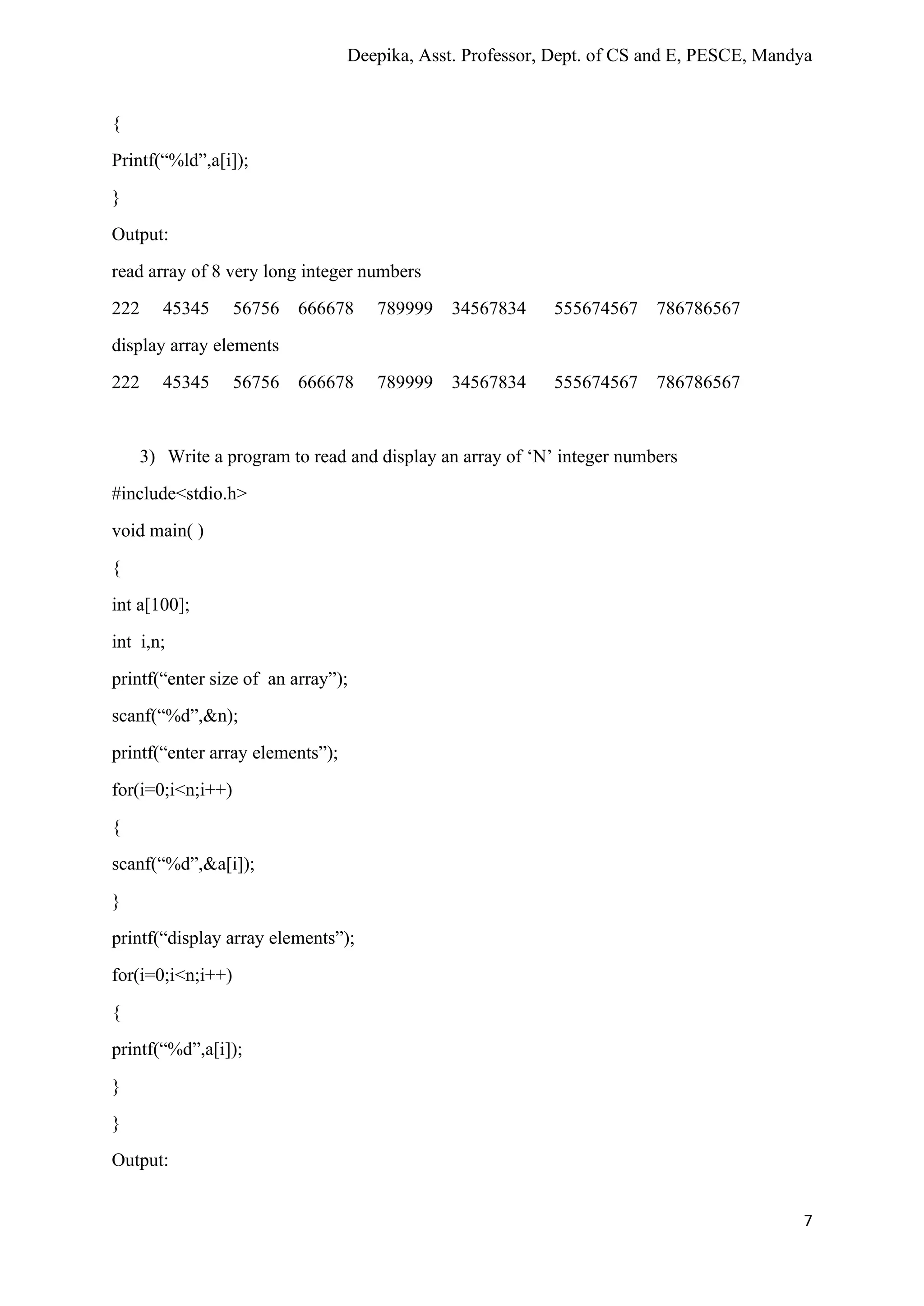 Deepika, Asst. Professor, Dept. of CS and E, PESCE, Mandya
7
{
Printf(“%ld”,a[i]);
}
Output:
read array of 8 very long integer numbers
222 45345 56756 666678 789999 34567834 555674567 786786567
display array elements
222 45345 56756 666678 789999 34567834 555674567 786786567
3) Write a program to read and display an array of ‘N’ integer numbers
#include<stdio.h>
void main( )
{
int a[100];
int i,n;
printf(“enter size of an array”);
scanf(“%d”,&n);
printf(“enter array elements”);
for(i=0;i<n;i++)
{
scanf(“%d”,&a[i]);
}
printf(“display array elements”);
for(i=0;i<n;i++)
{
printf(“%d”,a[i]);
}
}
Output:
 
