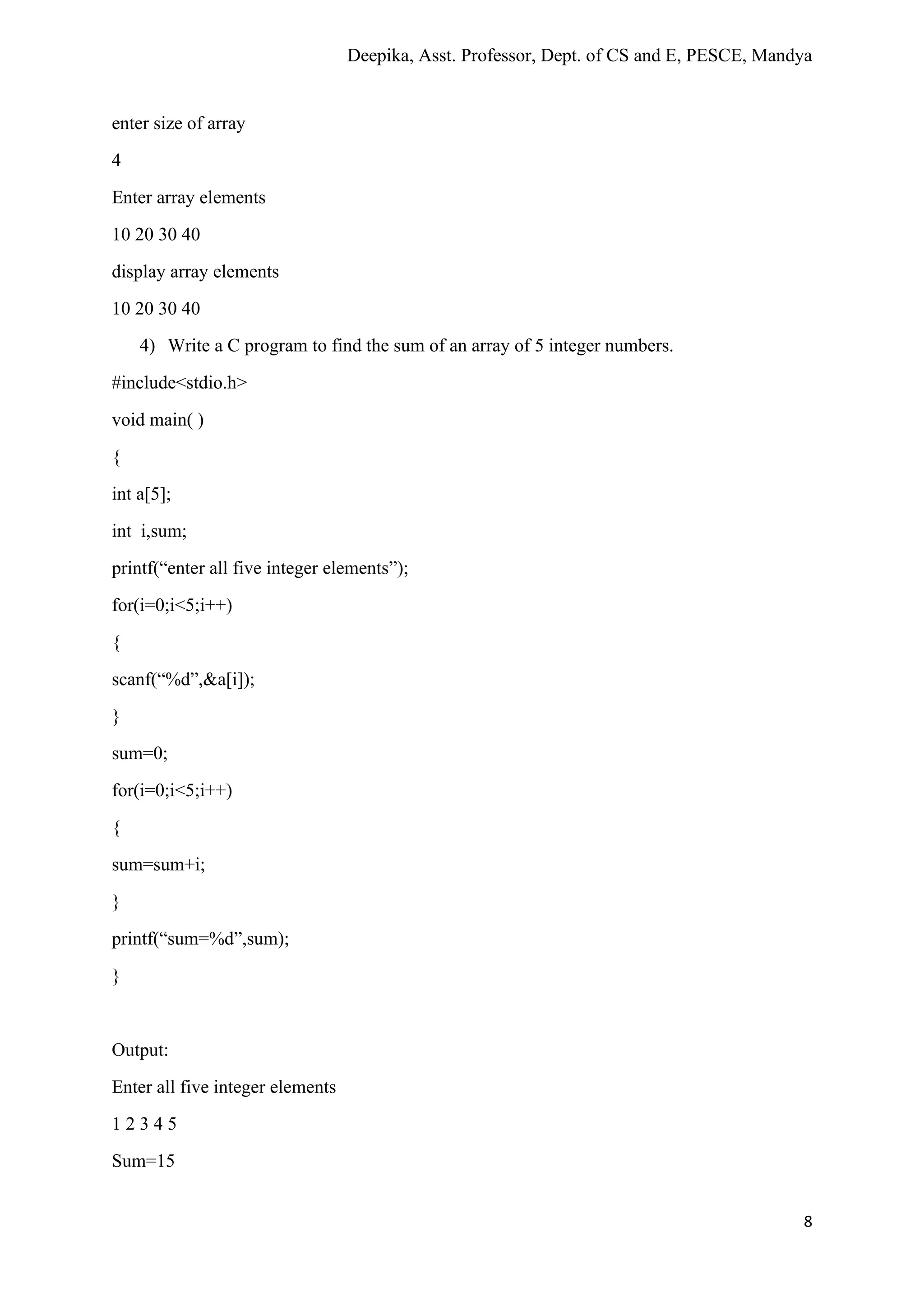 Deepika, Asst. Professor, Dept. of CS and E, PESCE, Mandya
8
enter size of array
4
Enter array elements
10 20 30 40
display array elements
10 20 30 40
4) Write a C program to find the sum of an array of 5 integer numbers.
#include<stdio.h>
void main( )
{
int a[5];
int i,sum;
printf(“enter all five integer elements”);
for(i=0;i<5;i++)
{
scanf(“%d”,&a[i]);
}
sum=0;
for(i=0;i<5;i++)
{
sum=sum+i;
}
printf(“sum=%d”,sum);
}
Output:
Enter all five integer elements
1 2 3 4 5
Sum=15
 