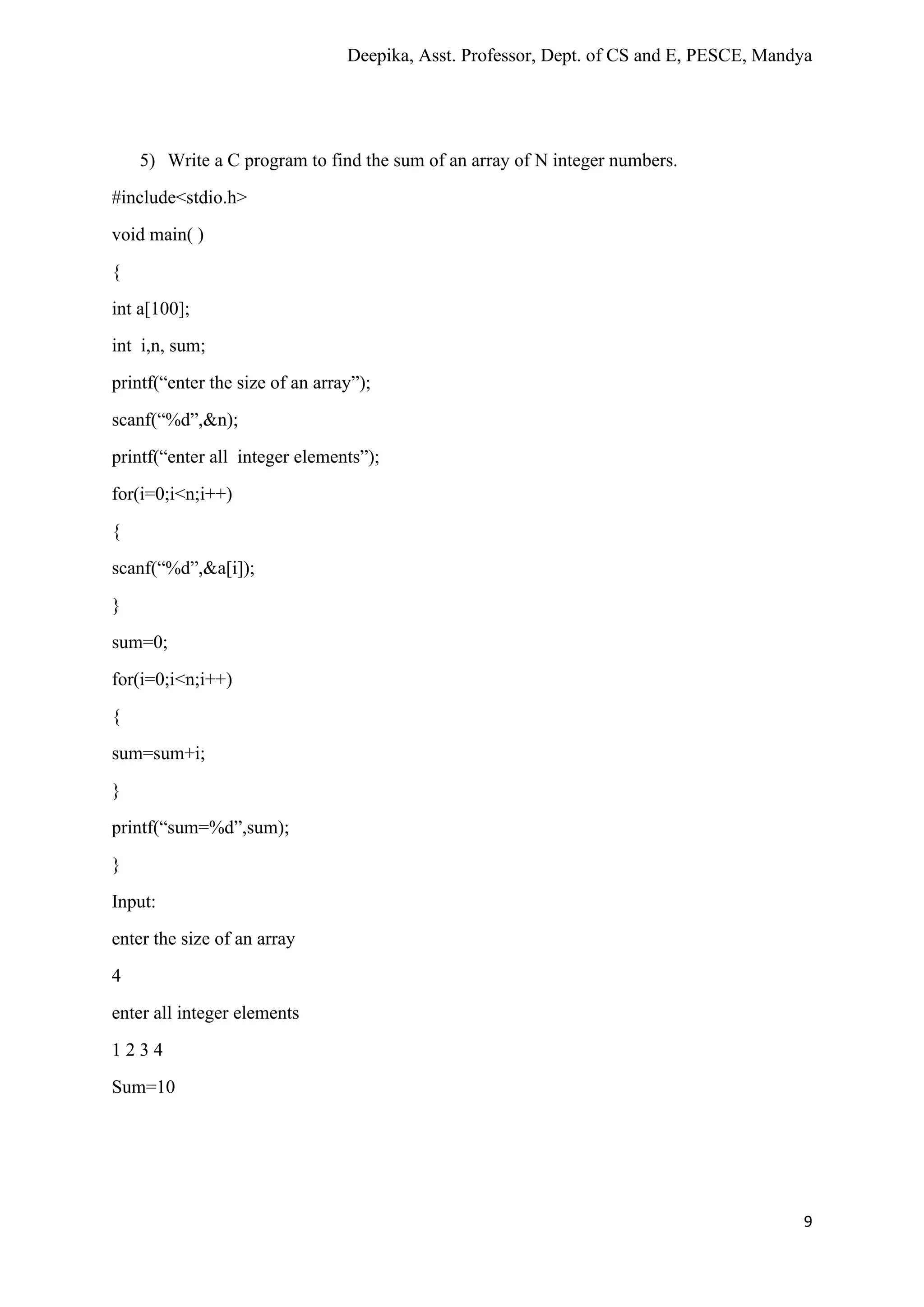 Deepika, Asst. Professor, Dept. of CS and E, PESCE, Mandya
9
5) Write a C program to find the sum of an array of N integer numbers.
#include<stdio.h>
void main( )
{
int a[100];
int i,n, sum;
printf(“enter the size of an array”);
scanf(“%d”,&n);
printf(“enter all integer elements”);
for(i=0;i<n;i++)
{
scanf(“%d”,&a[i]);
}
sum=0;
for(i=0;i<n;i++)
{
sum=sum+i;
}
printf(“sum=%d”,sum);
}
Input:
enter the size of an array
4
enter all integer elements
1 2 3 4
Sum=10
 