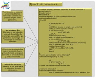 /* Pasando arreglos y elementos individuales de arreglo a funciones */
#include <stdio.h>
#include <conio.h>
#define SIZE 5
void modificarArreglo( int [], int); /*prototipos de funcion*/
void modificarElemento(int);
int main( )
{
int a[SIZE] = {4,3,2,1,0};
int i;
printf("Efecto de pasar un arreglo a una funcionn");
printf("Los valores originales son:n");
for (i=0; i<=SIZE-1; i++)
printf("%3d", a[i]);
printf("n");
modificarArreglo(a, SIZE);
printf("Los valores modificados son:n");
for (i=0; i<=SIZE-1; i++)
printf("%3d", a[i]);
printf("nnEfecto de pasar un solo elemento por valorn");
printf("El valor de a[3] es: %dn", a[3]);
modificarElemento(a[3]);
printf("El valor de a[3] es: %dn", a[3]);
getch ( );
return 0;
}
/* función que modifica los valores del arreglo */
void modificarArreglo(int c[], int size)
{
nt j;
for (j=0; j<=size-1; j ++)
c[j] *= 2; }
/* función que modifica un entero, en este caso
un elemento del arreglo */
void modificarElemento(int elemento) {
printf("El valor en modificarElemento es: %dn", elemento *= 2);
}
A continuación se presenta
un ejemplo utilizando
llamadas a funciones con
paso de arreglos como
parámetros.
Un arreglo en C++
El arreglo es una colección
ordenada de variables del
mismo tipo. Las variables que
pertenecen a un arreglo se
conocen por el nombre de
elementos.
El termino ordenado significa
que en la colección hay un
primer elemento, un segundo
elemento, un tercer elemento,
y así sucesivamente.
Además, los elementos
pueden a su vez organizarse
en subgrupos llamadas
dimensiones
Ejemplo de array en c++
 