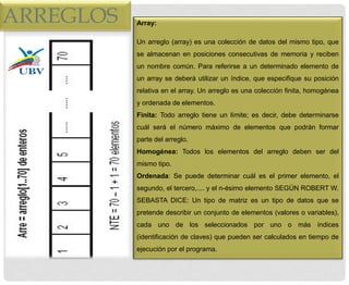 ARREGLOS Array:
Un arreglo (array) es una colección de datos del mismo tipo, que
se almacenan en posiciones consecutivas de memoria y reciben
un nombre común. Para referirse a un determinado elemento de
un array se deberá utilizar un índice, que especifique su posición
relativa en el array. Un arreglo es una colección finita, homogénea
y ordenada de elementos.
Finita: Todo arreglo tiene un límite; es decir, debe determinarse
cuál será el número máximo de elementos que podrán formar
parte del arreglo.
Homogénea: Todos los elementos del arreglo deben ser del
mismo tipo.
Ordenada: Se puede determinar cuál es el primer elemento, el
segundo, el tercero,.... y el n-ésimo elemento SEGÚN ROBERT W.
SEBASTA DICE: Un tipo de matriz es un tipo de datos que se
pretende describir un conjunto de elementos (valores o variables),
cada uno de los seleccionados por uno o más índices
(identificación de claves) que pueden ser calculados en tiempo de
ejecución por el programa.
 