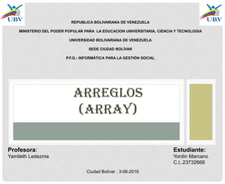 REPUBLICA BOLIVARIANA DE VENEZUELA
MINISTERIO DEL PODER POPULAR PARA LA EDUCACION UNIVERSITARIA, CIENCIA Y TECNOLOGIA
UNIVERSIDAD BOLIVARIANA DE VENEZUELA
SEDE CIUDAD BOLÍVAR
P.F.G.: INFORMÁTICA PARA LA GESTIÓN SOCIAL
Estudiante:
Yordin Marcano
C.I..23732668
Profesora:
Yamileth Ledezma
Ciudad Bolívar . 3-06-2016
Arreglos
(array)
 