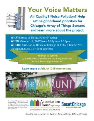 Join the conversation on Twitter: #arrayofthings @ArrayofThings
Your Voice Matters
Air Quality? Noise Pollution? Help
set neighborhood priorities for
Chicago’s Array of Things Sensors
and learn more about the project.
Learn more at bit.ly/1018aotmeeting
WHAT:	
  Array	
  of	
  Things	
  Public	
  Meeting	
  
WHEN:	
  October	
  18,	
  2017	
  from	
  5:30pm	
  —	
  7:30pm	
  	
  	
  
WHERE:	
  Association	
  House	
  of	
  Chicago	
  at	
  1116	
  N	
  Kedzie	
  Ave,	
  	
  	
  	
  
Chicago,	
  IL	
  60651,	
  1st	
  floor	
  cafeteria	
  
	
  
Food	
  will	
  be	
  served.	
  
ALL	
  residents	
  are	
  welcome,	
  including	
  walk-­‐ins!	
  
No	
  tech	
  knowledge	
  is	
  needed.	
  	
  
	
  
 