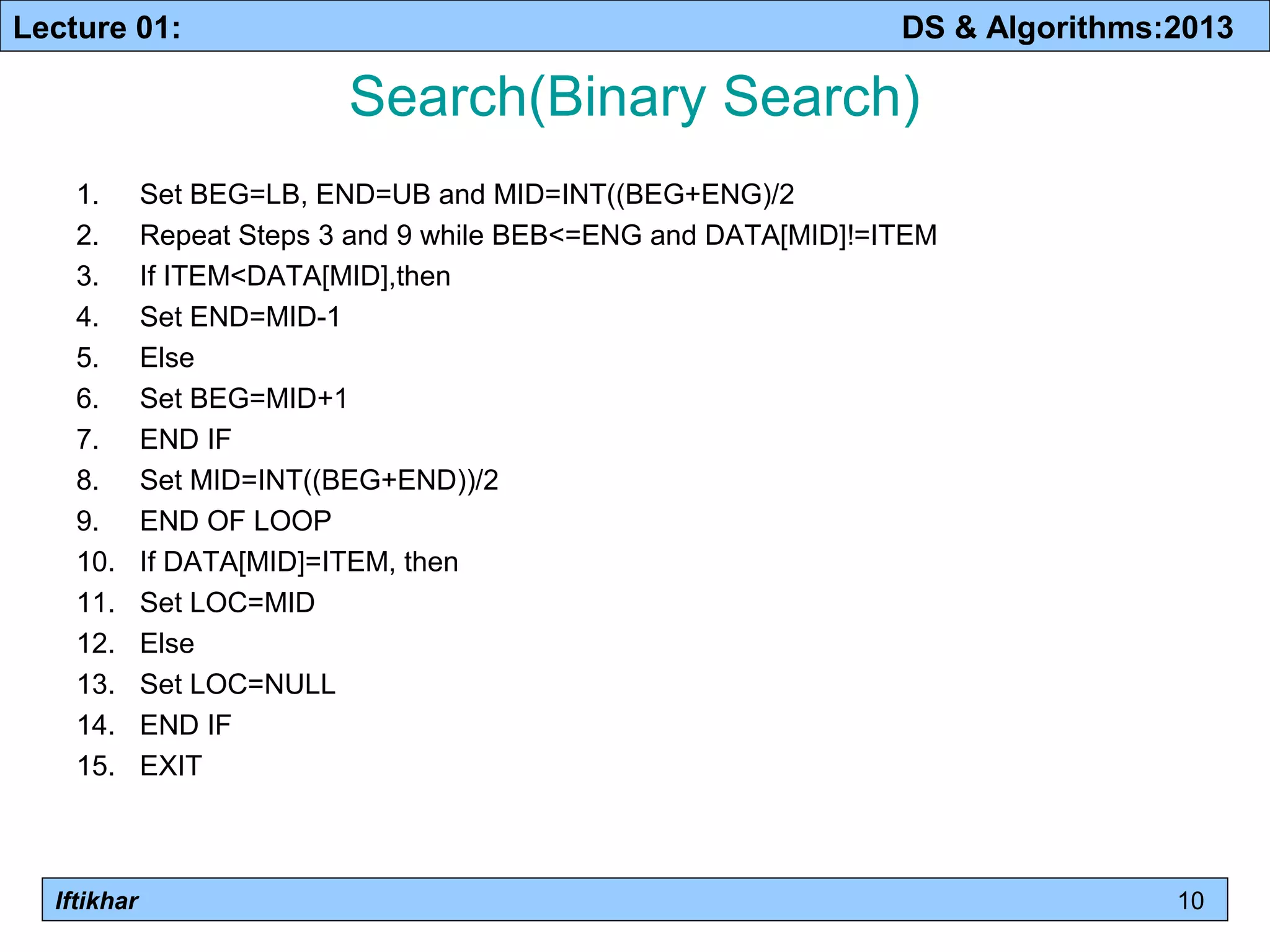 Lecture 01: DS & Algorithms:2013 
Iftikhar 
Search(Binary Search) 
1. Set BEG=LB, END=UB and MID=INT((BEG+ENG)/2 
2. Repeat Steps 3 and 9 while BEB<=ENG and DATA[MID]!=ITEM 
3. If ITEM<DATA[MID],then 
4. Set END=MID-1 
5. Else 
6. Set BEG=MID+1 
7. END IF 
8. Set MID=INT((BEG+END))/2 
9. END OF LOOP 
10. If DATA[MID]=ITEM, then 
11. Set LOC=MID 
12. Else 
13. Set LOC=NULL 
14. END IF 
15. EXIT 
10 
