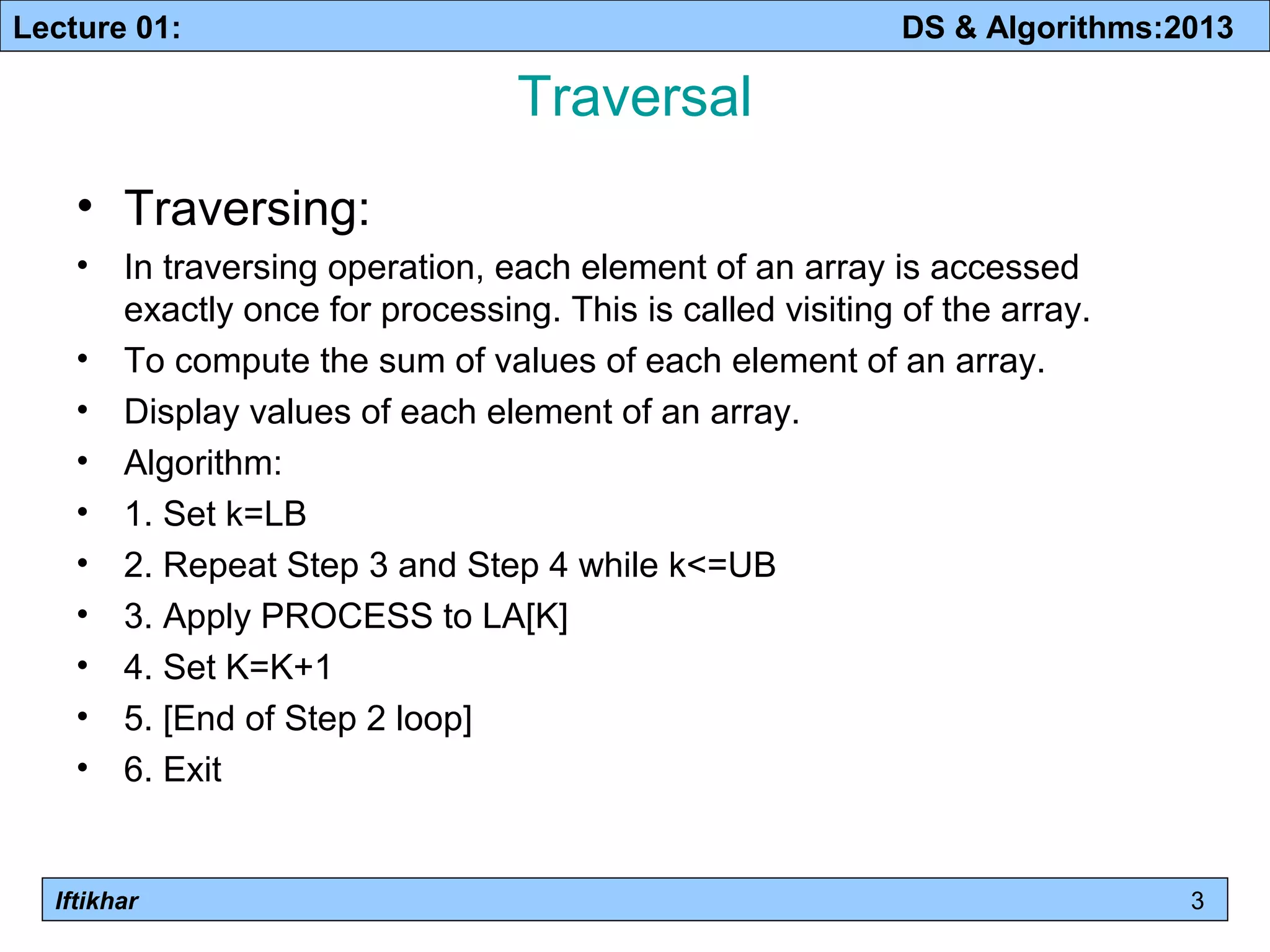 Lecture 01: DS & Algorithms:2013 
Iftikhar 
Traversal 
• Traversing: 
• In traversing operation, each element of an array is accessed 
exactly once for processing. This is called visiting of the array. 
• To compute the sum of values of each element of an array. 
• Display values of each element of an array. 
• Algorithm: 
• 1. Set k=LB 
• 2. Repeat Step 3 and Step 4 while k<=UB 
• 3. Apply PROCESS to LA[K] 
• 4. Set K=K+1 
• 5. [End of Step 2 loop] 
• 6. Exit 
3 
 