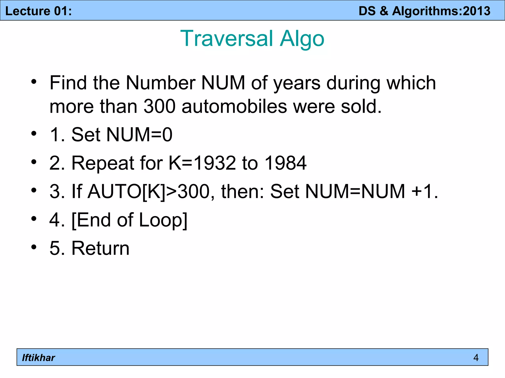 Lecture 01: DS & Algorithms:2013 
Iftikhar 
Traversal Algo 
• Find the Number NUM of years during which 
more than 300 automobiles were sold. 
• 1. Set NUM=0 
• 2. Repeat for K=1932 to 1984 
• 3. If AUTO[K]>300, then: Set NUM=NUM +1. 
• 4. [End of Loop] 
• 5. Return 
4 
 