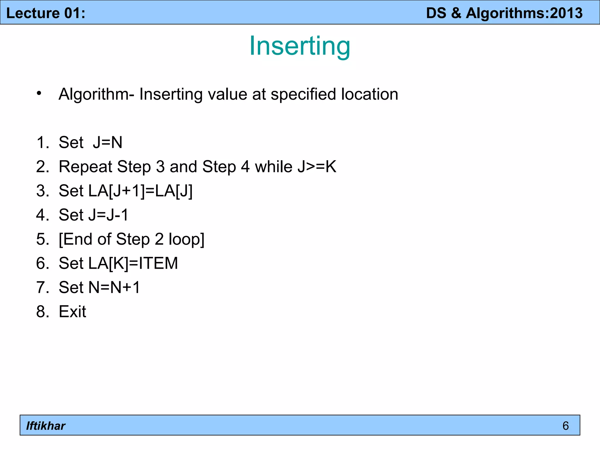 Lecture 01: DS & Algorithms:2013 
Iftikhar 
Inserting 
• Algorithm- Inserting value at specified location 
1. Set J=N 
2. Repeat Step 3 and Step 4 while J>=K 
3. Set LA[J+1]=LA[J] 
4. Set J=J-1 
5. [End of Step 2 loop] 
6. Set LA[K]=ITEM 
7. Set N=N+1 
8. Exit 
6 
 