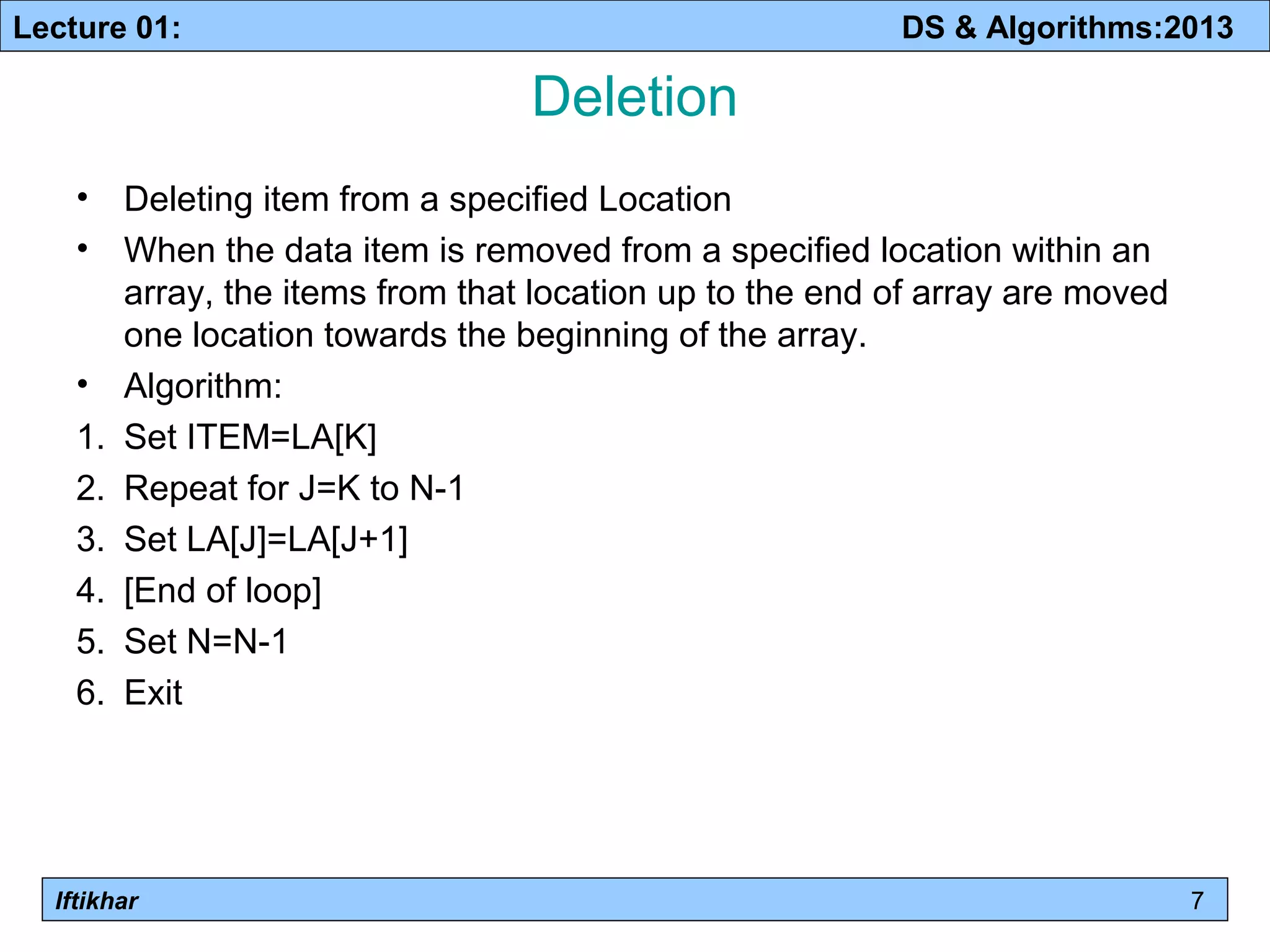 Lecture 01: DS & Algorithms:2013 
Iftikhar 
Deletion 
• Deleting item from a specified Location 
• When the data item is removed from a specified location within an 
array, the items from that location up to the end of array are moved 
one location towards the beginning of the array. 
• Algorithm: 
1. Set ITEM=LA[K] 
2. Repeat for J=K to N-1 
3. Set LA[J]=LA[J+1] 
4. [End of loop] 
5. Set N=N-1 
6. Exit 
7 
 