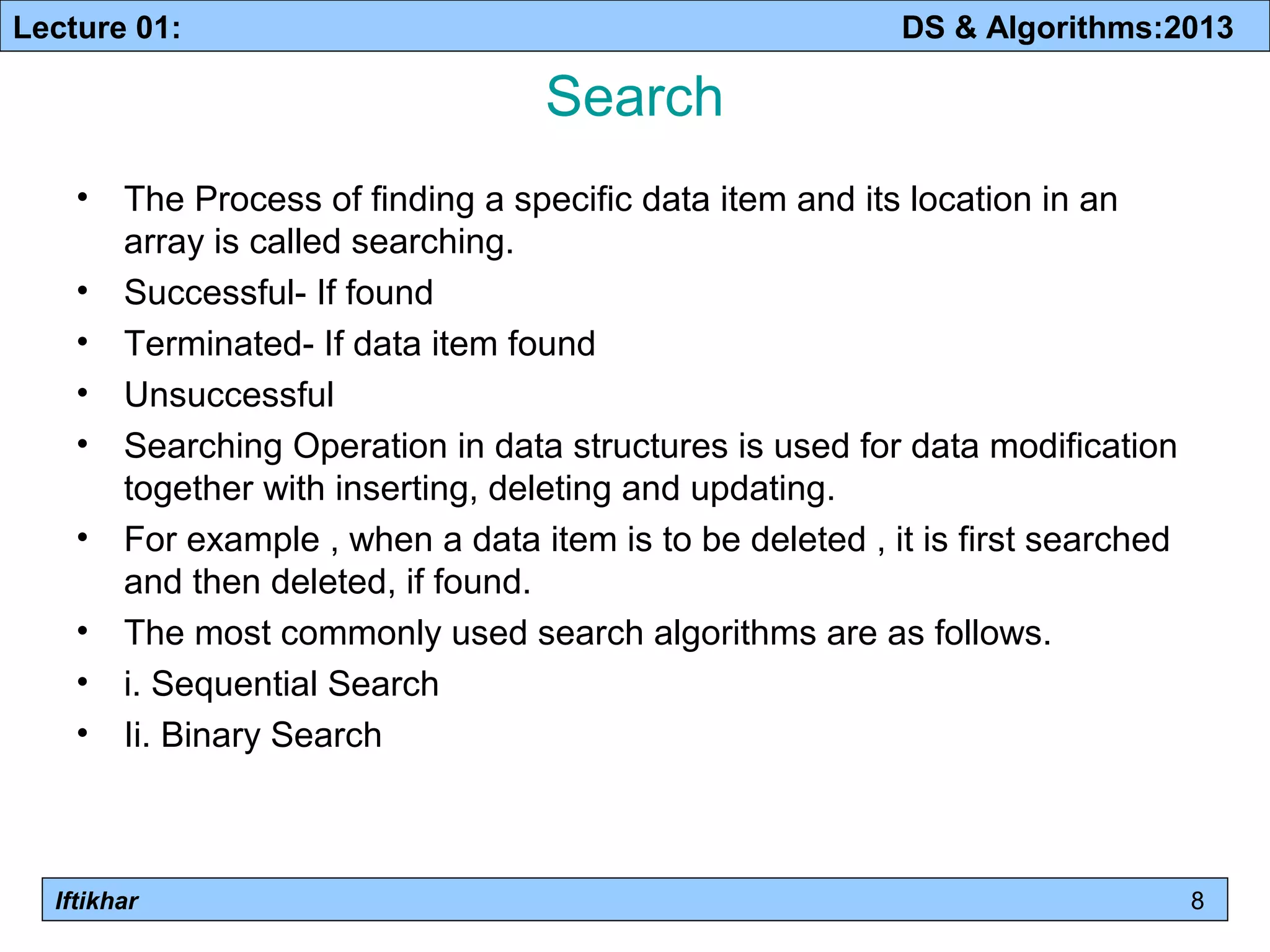 Lecture 01: DS & Algorithms:2013 
Iftikhar 
Search 
• The Process of finding a specific data item and its location in an 
array is called searching. 
• Successful- If found 
• Terminated- If data item found 
• Unsuccessful 
• Searching Operation in data structures is used for data modification 
together with inserting, deleting and updating. 
• For example , when a data item is to be deleted , it is first searched 
and then deleted, if found. 
• The most commonly used search algorithms are as follows. 
• i. Sequential Search 
• Ii. Binary Search 
8 
 