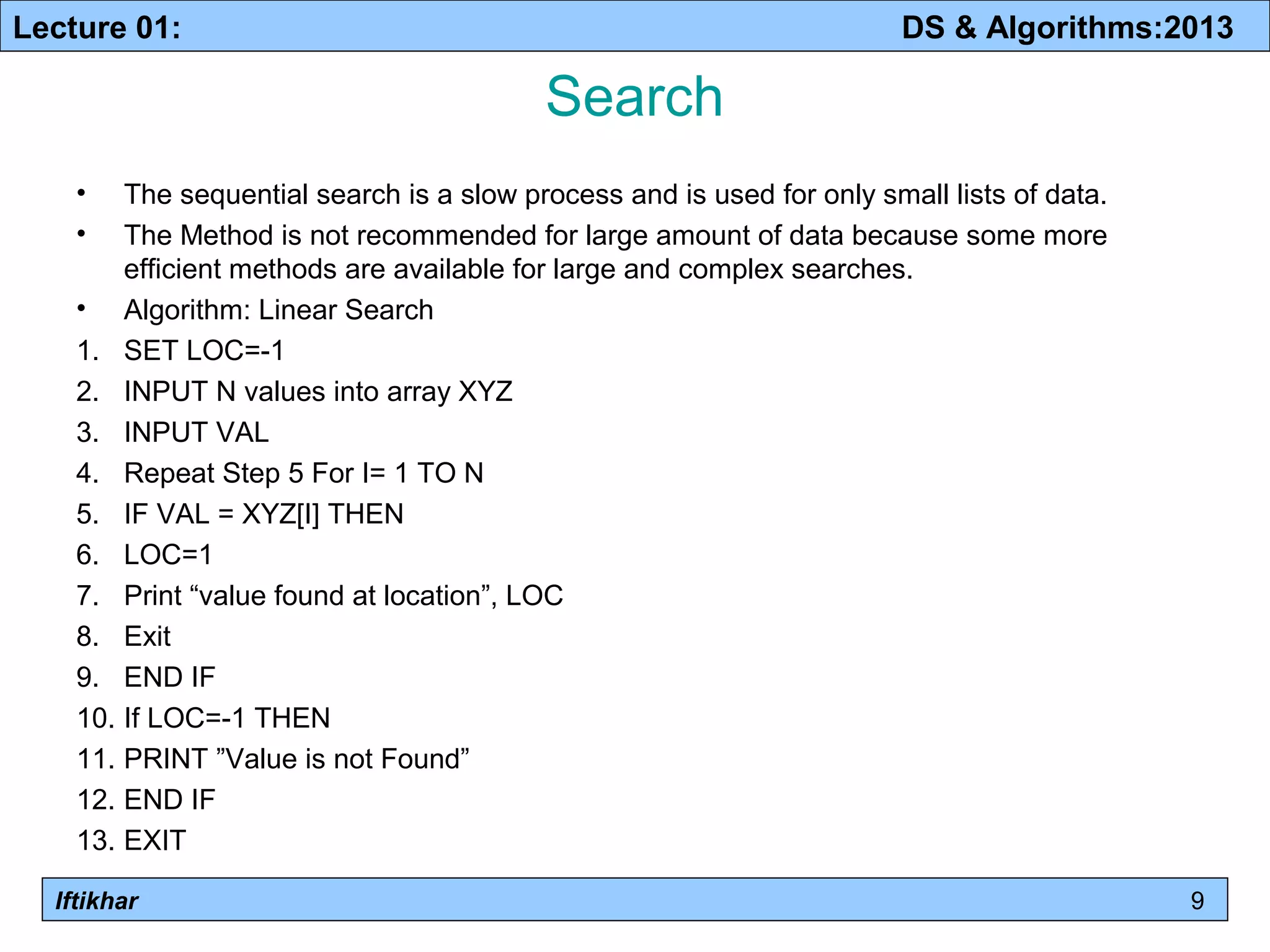 Lecture 01: DS & Algorithms:2013 
Iftikhar 
Search 
• The sequential search is a slow process and is used for only small lists of data. 
• The Method is not recommended for large amount of data because some more 
efficient methods are available for large and complex searches. 
• Algorithm: Linear Search 
1. SET LOC=-1 
2. INPUT N values into array XYZ 
3. INPUT VAL 
4. Repeat Step 5 For I= 1 TO N 
5. IF VAL = XYZ[I] THEN 
6. LOC=1 
7. Print “value found at location”, LOC 
8. Exit 
9. END IF 
10. If LOC=-1 THEN 
11. PRINT ”Value is not Found” 
12. END IF 
13. EXIT 
9 
 