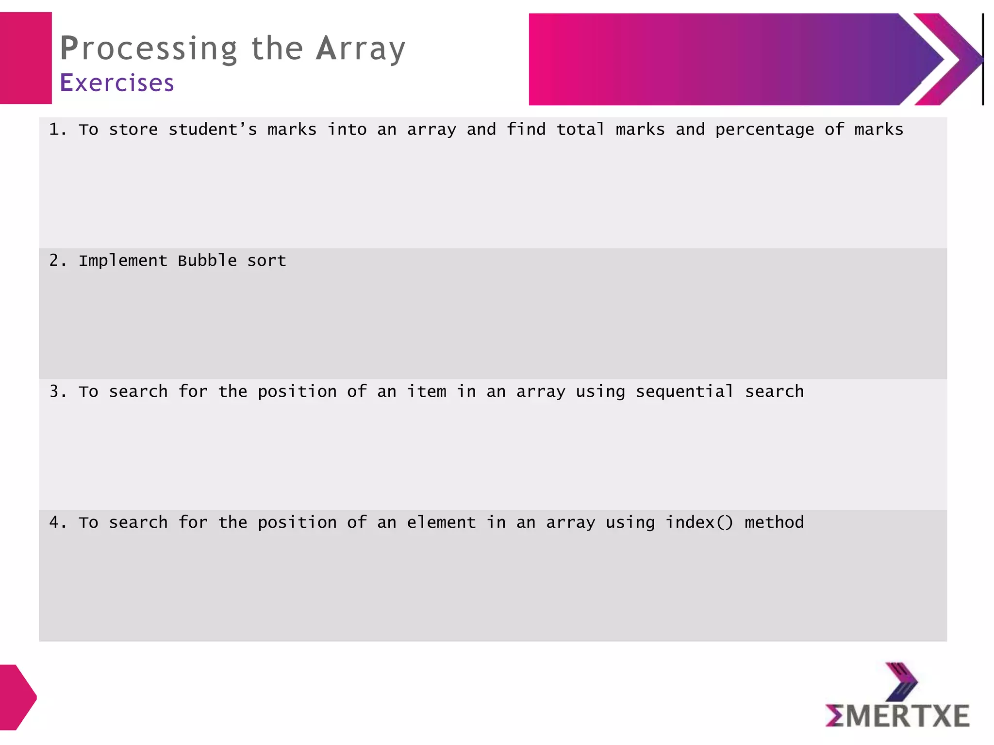 Processing the Array
Exercises
1. To store student’s marks into an array and find total marks and percentage of marks
2. Implement Bubble sort
3. To search for the position of an item in an array using sequential search
4. To search for the position of an element in an array using index() method
 