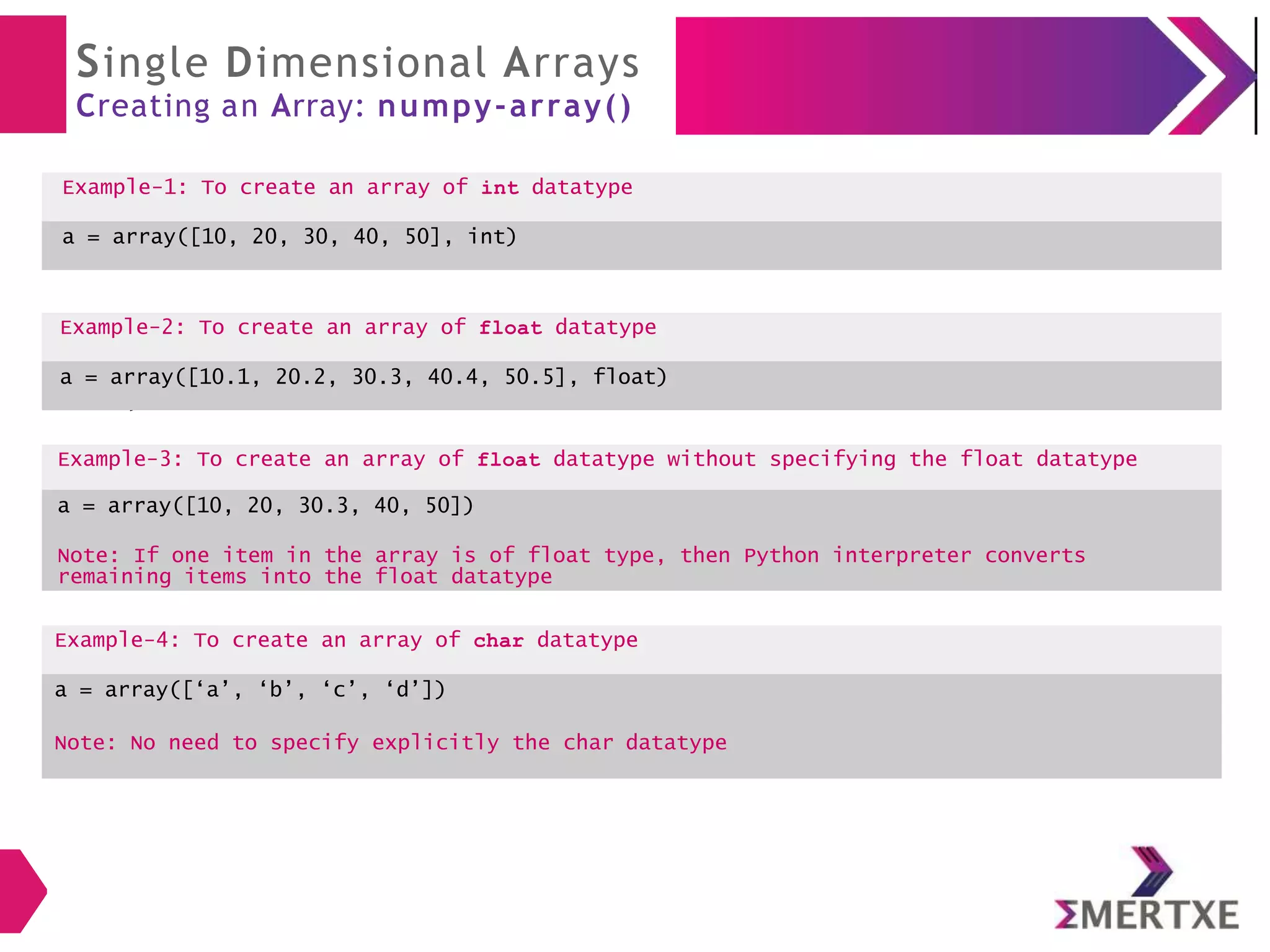 Single Dimensional Arrays
Creating an Array: numpy-array()
Example-1: To create an array of int datatype
a = array([10, 20, 30, 40, 50], int)
Example-2: To create an array of float
datatype
a = array([10.1, 20.2, 30.3, 40.4, 50.5],
float)
Example-2: To create an array of float datatype
a = array([10.1, 20.2, 30.3, 40.4, 50.5], float)
Example-3: To create an array of float datatype without specifying the float datatype
a = array([10, 20, 30.3, 40, 50])
Note: If one item in the array is of float type, then Python interpreter converts
remaining items into the float datatype
Example-4: To create an array of char datatype
a = array([‘a’, ‘b’, ‘c’, ‘d’])
Note: No need to specify explicitly the char datatype
 