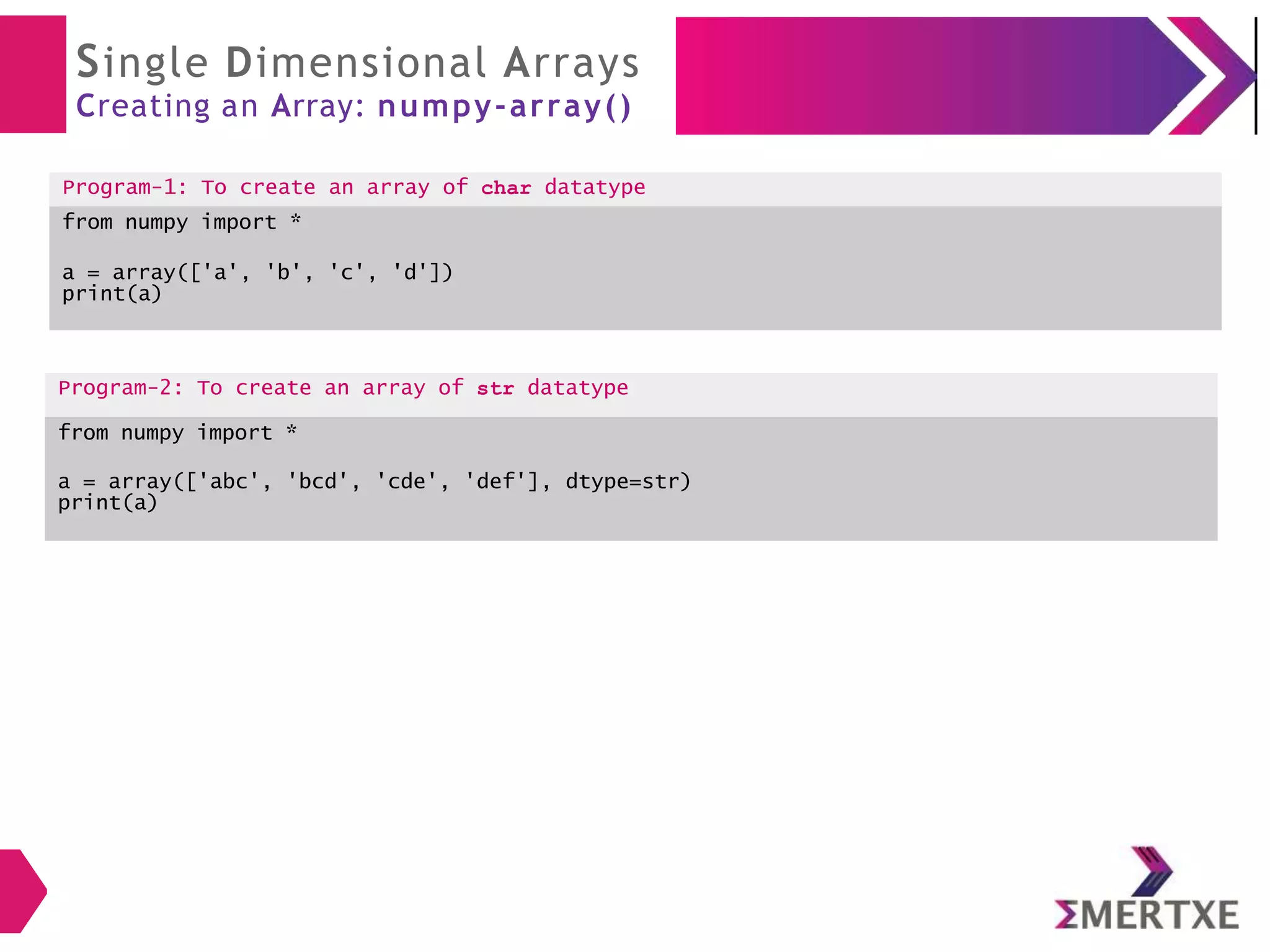Single Dimensional Arrays
Creating an Array: numpy-array()
Program-1: To create an array of char datatype
from numpy import *
a = array(['a', 'b', 'c', 'd'])
print(a)
Program-2: To create an array of str datatype
from numpy import *
a = array(['abc', 'bcd', 'cde', 'def'], dtype=str)
print(a)
 