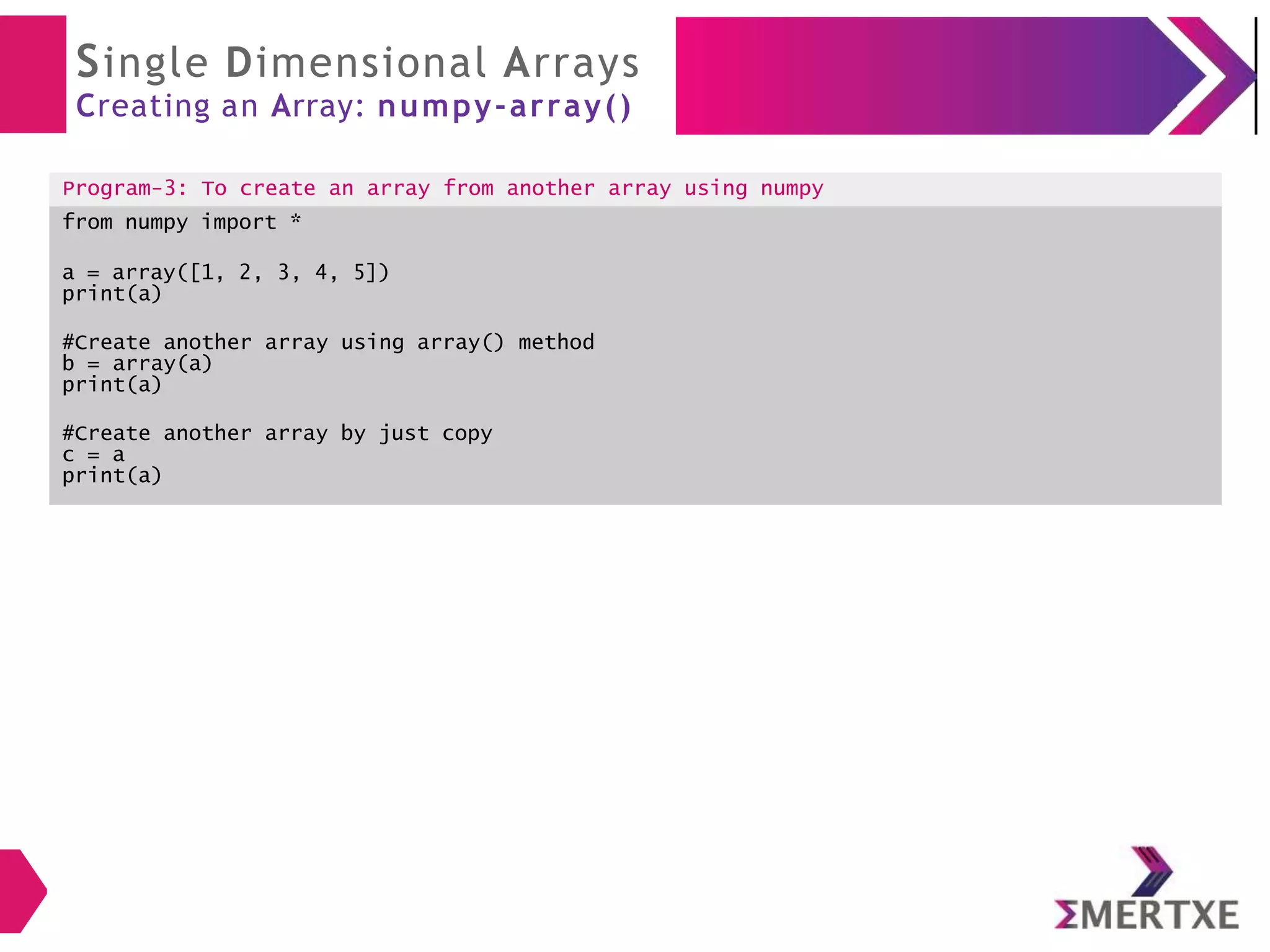 Single Dimensional Arrays
Creating an Array: numpy-array()
Program-3: To create an array from another array using numpy
from numpy import *
a = array([1, 2, 3, 4, 5])
print(a)
#Create another array using array() method
b = array(a)
print(a)
#Create another array by just copy
c = a
print(a)
 
