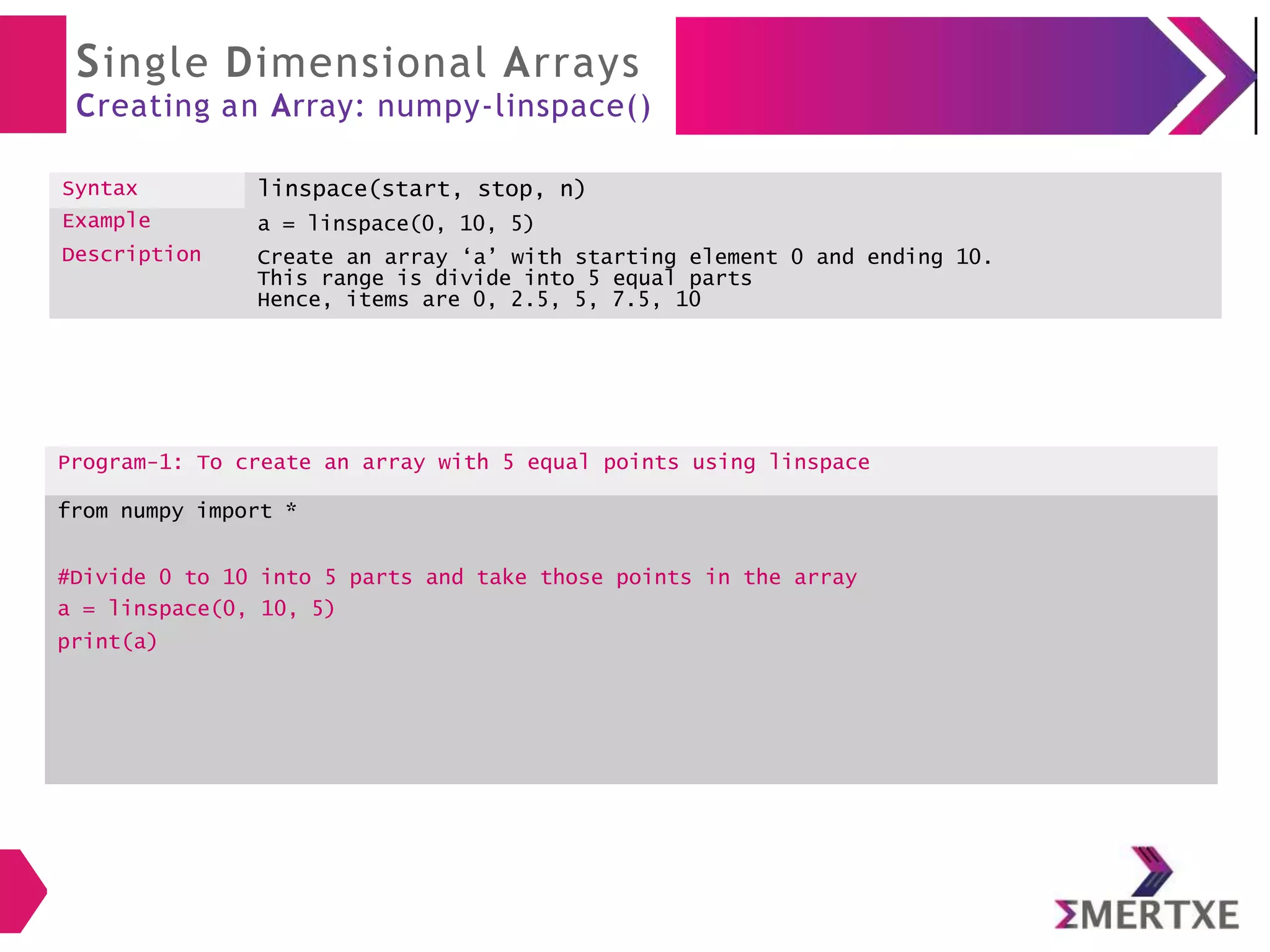Single Dimensional Arrays
Creating an Array: numpy-linspace()
Syntax linspace(start, stop, n)
Example
Description
a = linspace(0, 10, 5)
Create an array ‘a’ with starting element 0 and ending 10.
This range is divide into 5 equal parts
Hence, items are 0, 2.5, 5, 7.5, 10
Program-1: To create an array with 5 equal points using linspace
from numpy import *
#Divide 0 to 10 into 5 parts and take those points in the array
a = linspace(0, 10, 5)
print(a)
 