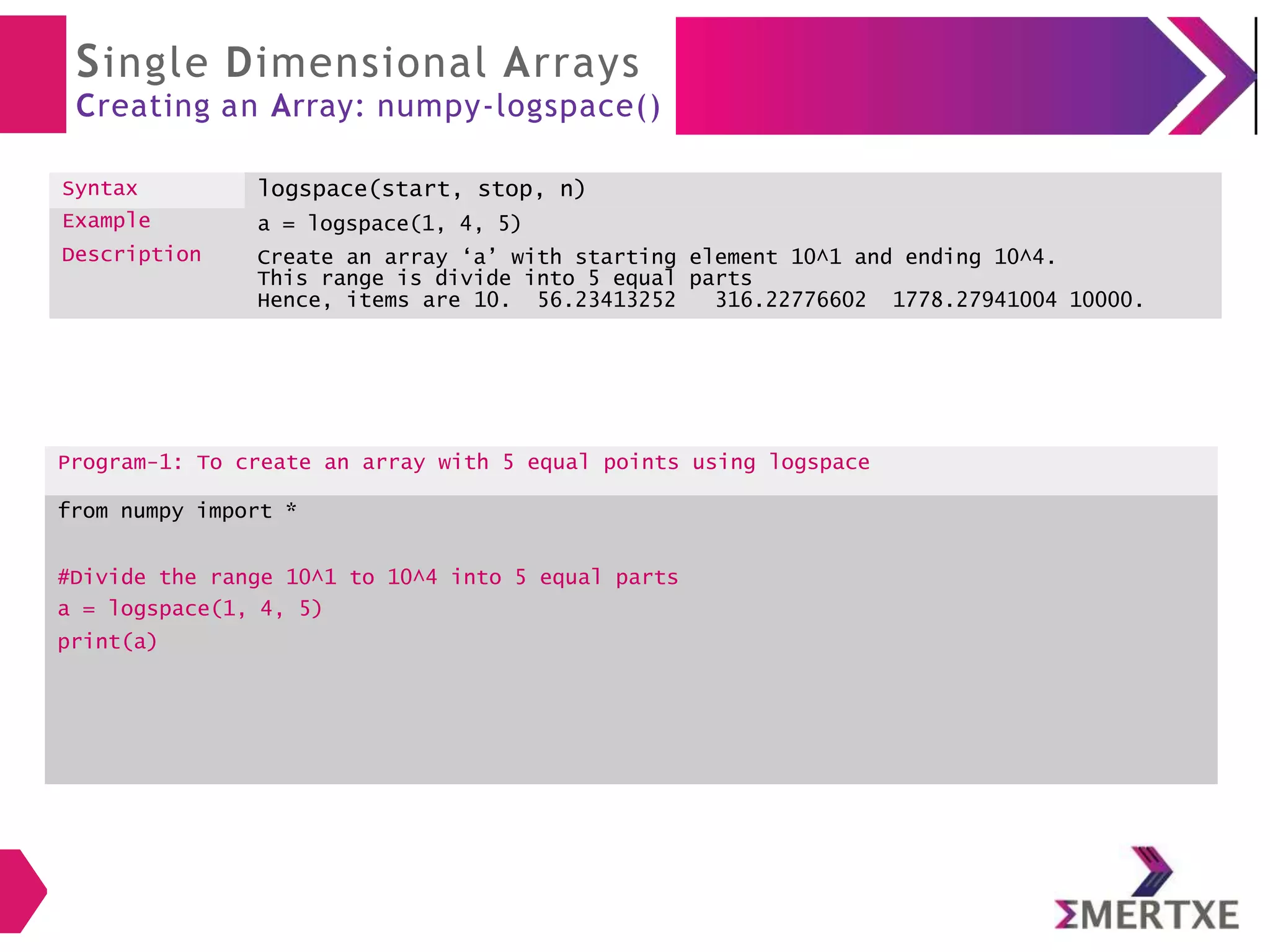 Single Dimensional Arrays
Creating an Array: numpy-logspace()
Syntax logspace(start, stop, n)
Example
Description
a = logspace(1, 4, 5)
Create an array ‘a’ with starting element 10^1 and ending 10^4.
This range is divide into 5 equal parts
Hence, items are 10. 56.23413252 316.22776602 1778.27941004 10000.
Program-1: To create an array with 5 equal points using logspace
from numpy import *
#Divide the range 10^1 to 10^4 into 5 equal parts
a = logspace(1, 4, 5)
print(a)
 