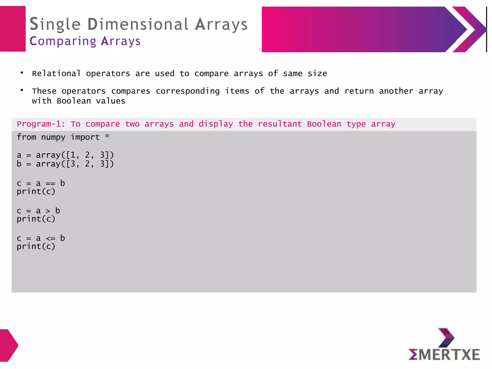 Single Dimensional Arrays
Comparing Arrays
●
Relational operators are used to compare arrays of same size
●
These operators compares corresponding items of the arrays and return another array
with Boolean values
Program-1: To compare two arrays and display the resultant Boolean type array
from numpy import *
a = array([1, 2, 3])
b = array([3, 2, 3])
c = a == b
print(c)
c = a > b
print(c)
c = a <= b
print(c)
 