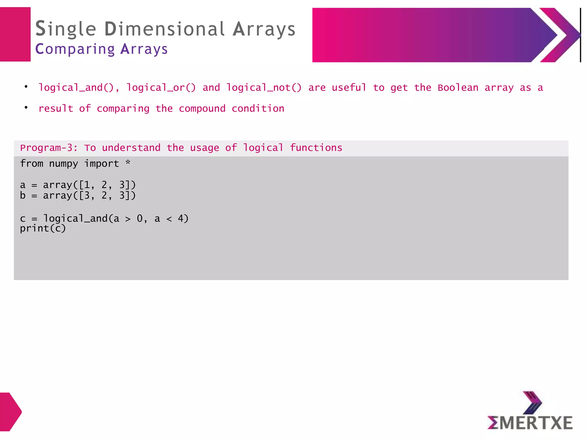 Single Dimensional Arrays
Comparing Arrays
●
logical_and(), logical_or() and logical_not() are useful to get the Boolean array as a
●
result of comparing the compound condition
Program-3: To understand the usage of logical functions
from numpy import *
a = array([1, 2, 3])
b = array([3, 2, 3])
c = logical_and(a > 0, a < 4)
print(c)
 