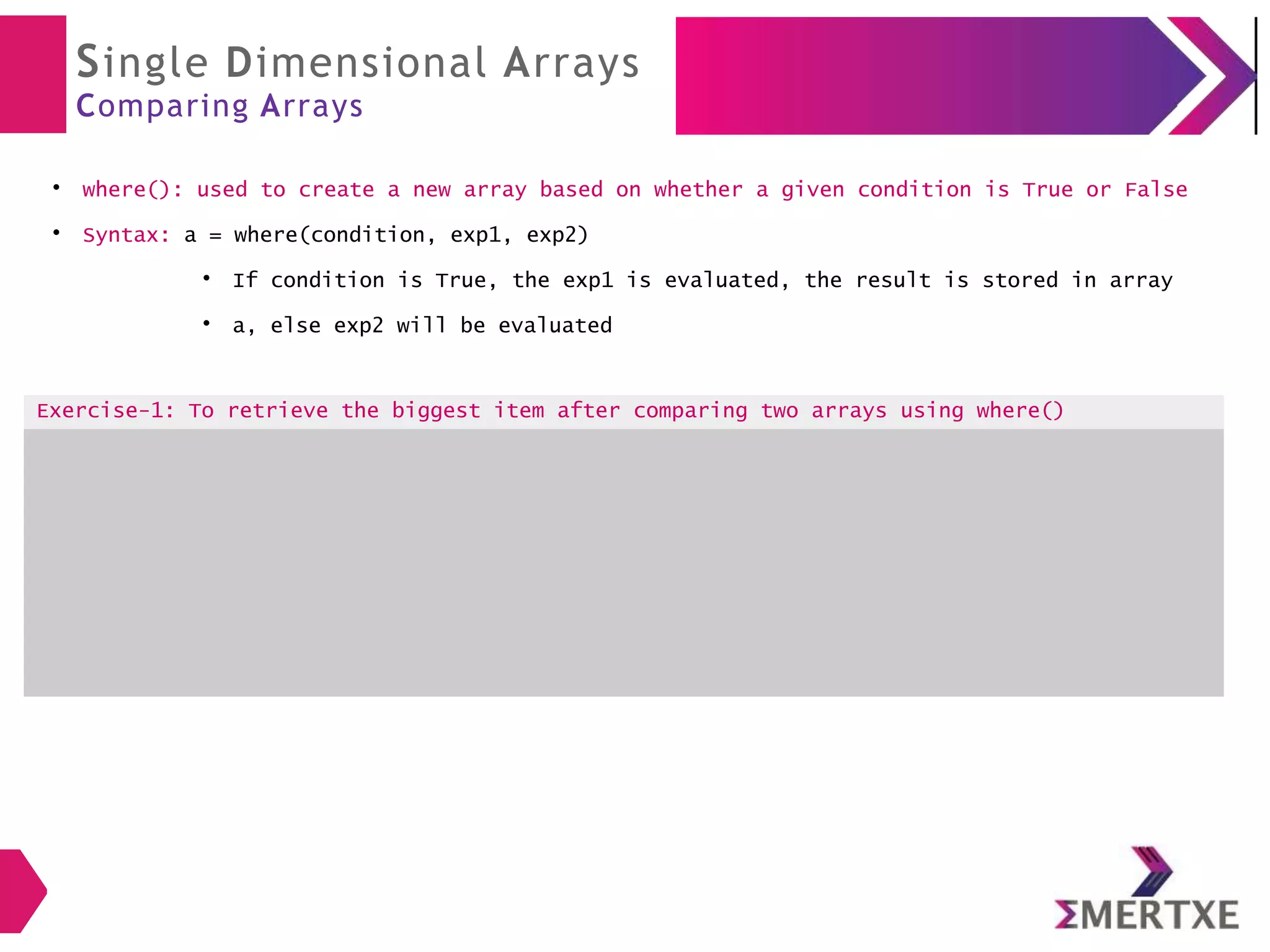 Single Dimensional Arrays
Comparing Arrays
●
where(): used to create a new array based on whether a given condition is True or False
●
Syntax: a = where(condition, exp1, exp2)
●
If condition is True, the exp1 is evaluated, the result is stored in array
●
a, else exp2 will be evaluated
Exercise-1: To retrieve the biggest item after comparing two arrays using where()
 