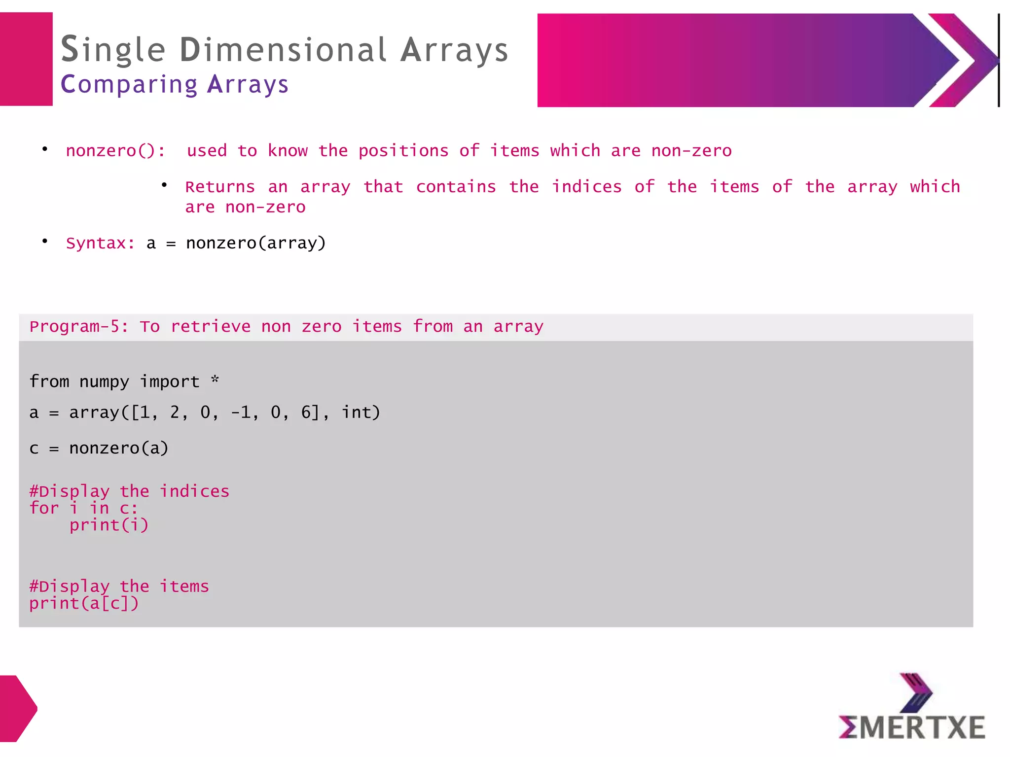 Single Dimensional Arrays
Comparing Arrays
●
nonzero(): used to know the positions of items which are non-zero
●
Returns an array that contains the indices of the items of the array which
are non-zero
●
Syntax: a = nonzero(array)
Program-5: To retrieve non zero items from an array
from numpy import *
a = array([1, 2, 0, -1, 0, 6], int)
c = nonzero(a)
#Display the indices
for i in c:
print(i)
#Display the items
print(a[c])
 