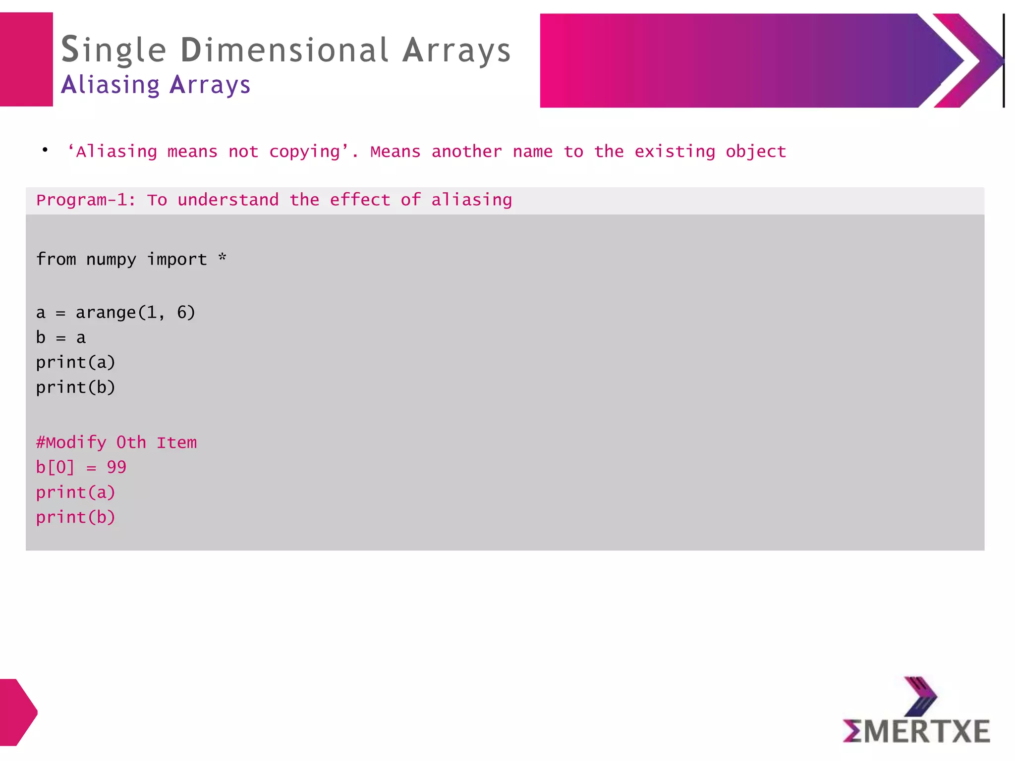 Single Dimensional Arrays
Aliasing Arrays
●
‘Aliasing means not copying’. Means another name to the existing object
Program-1: To understand the effect of aliasing
from numpy import *
a = arange(1, 6)
b = a
print(a)
print(b)
#Modify 0th Item
b[0] = 99
print(a)
print(b)
 