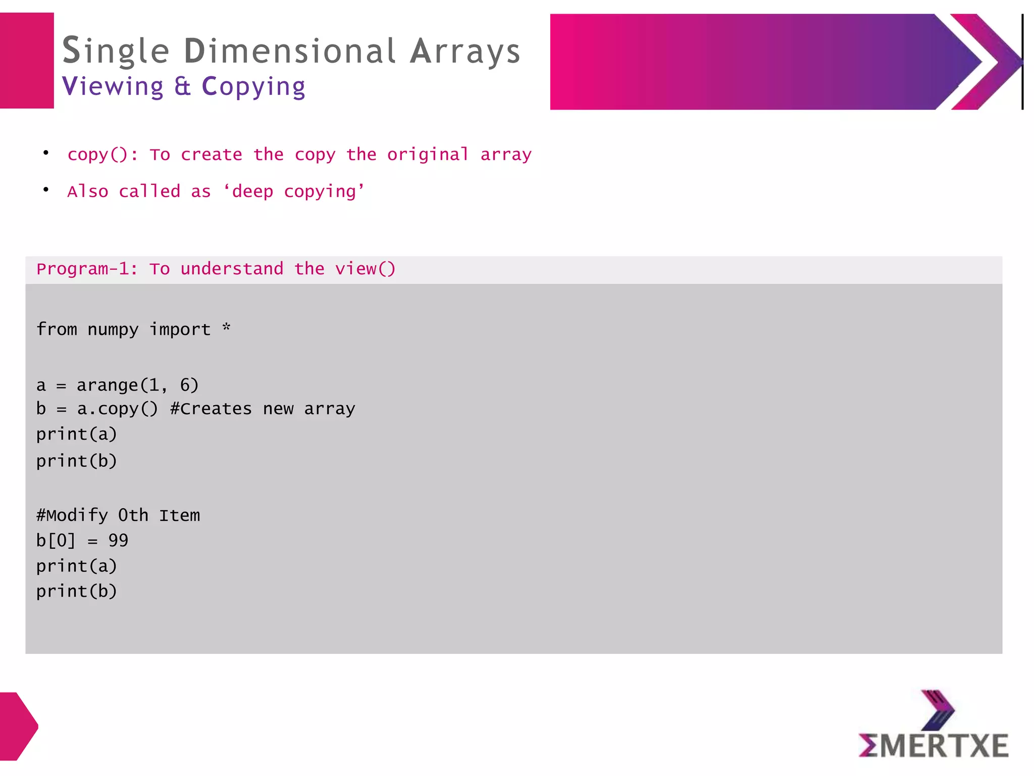 Single Dimensional Arrays
Viewing & Copying
●
copy(): To create the copy the original array
●
Also called as ‘deep copying’
Program-1: To understand the view()
from numpy import *
a = arange(1, 6)
b = a.copy() #Creates new array
print(a)
print(b)
#Modify 0th Item
b[0] = 99
print(a)
print(b)
 