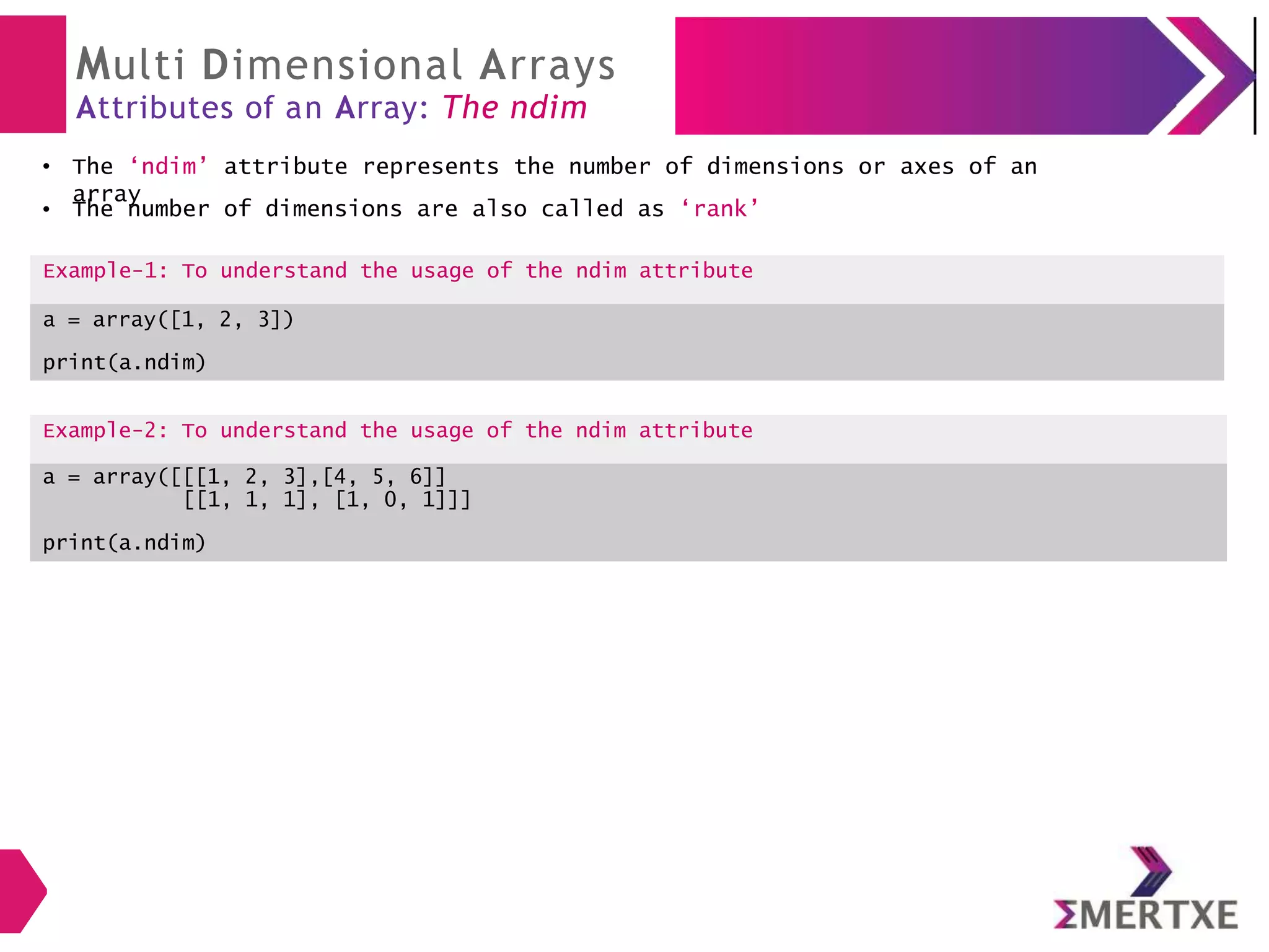 Multi Dimensional Arrays
Attributes of an Array: The ndim
The ‘ndim’ attribute represents the number of dimensions or axes of an
array
Example-2: To understand the usage of the ndim attribute
a = array([[[1, 2, 3],[4, 5, 6]]
[[1, 1, 1], [1, 0, 1]]]
print(a.ndim)
●
● The number of dimensions are also called as ‘rank’
Example-1: To understand the usage of the ndim attribute
a = array([1, 2, 3])
print(a.ndim)
 