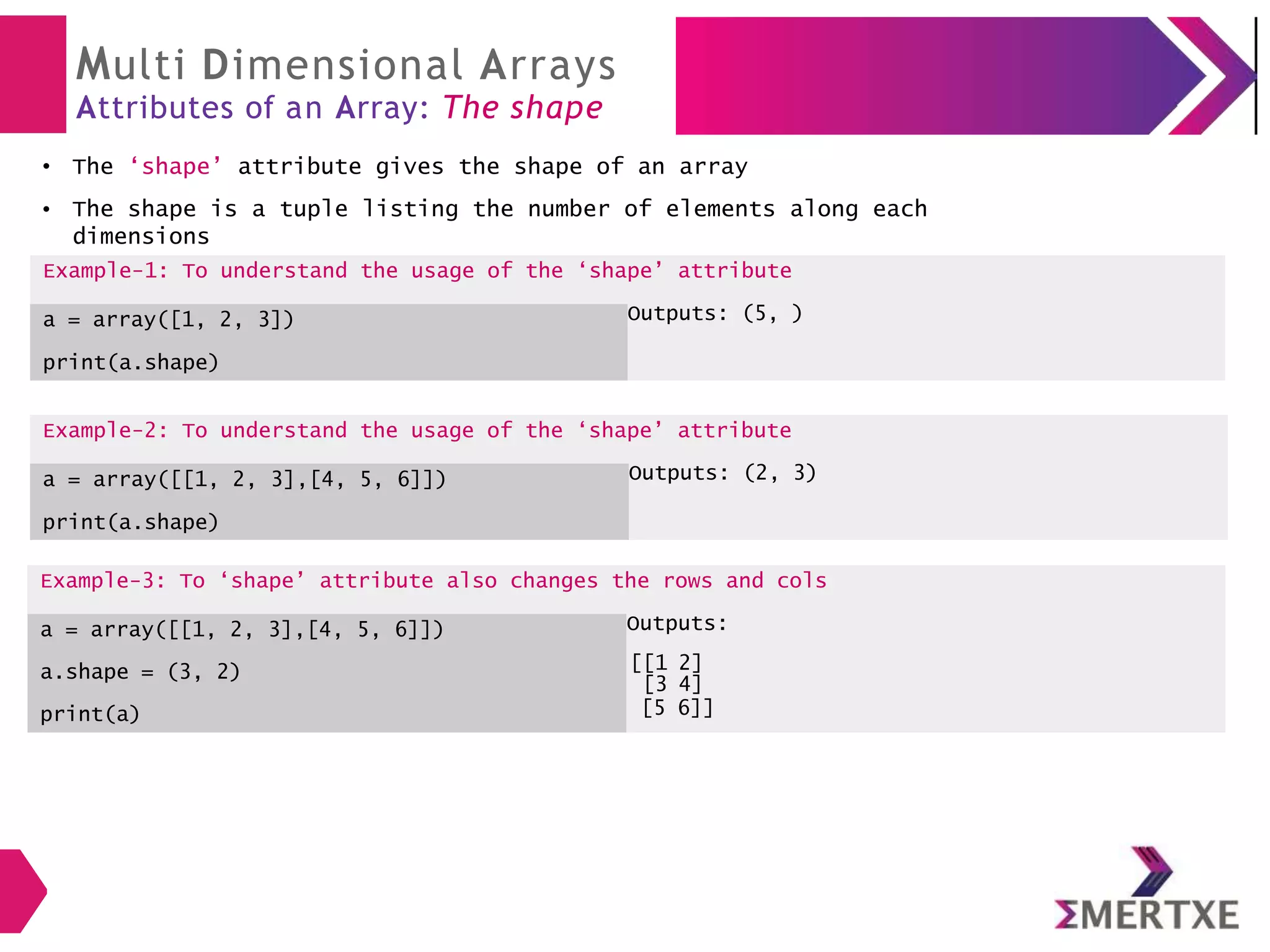 Multi Dimensional Arrays
Attributes of an Array: The shape
The ‘shape’ attribute gives the shape of an array
Example-2: To understand the usage of the ‘shape’ attribute
a = array([[1, 2, 3],[4, 5, 6]])
print(a.shape)
Outputs: (2, 3)
●
● The shape is a tuple listing the number of elements along each
dimensions
Example-1: To understand the usage of the ‘shape’ attribute
a = array([1, 2, 3])
print(a.shape)
Outputs: (5, )
Example-3: To ‘shape’ attribute also changes the rows and cols
a = array([[1, 2, 3],[4, 5, 6]]) Outputs:
a.shape = (3, 2) [[1 2]
[3 4]
print(a) [5 6]]
 