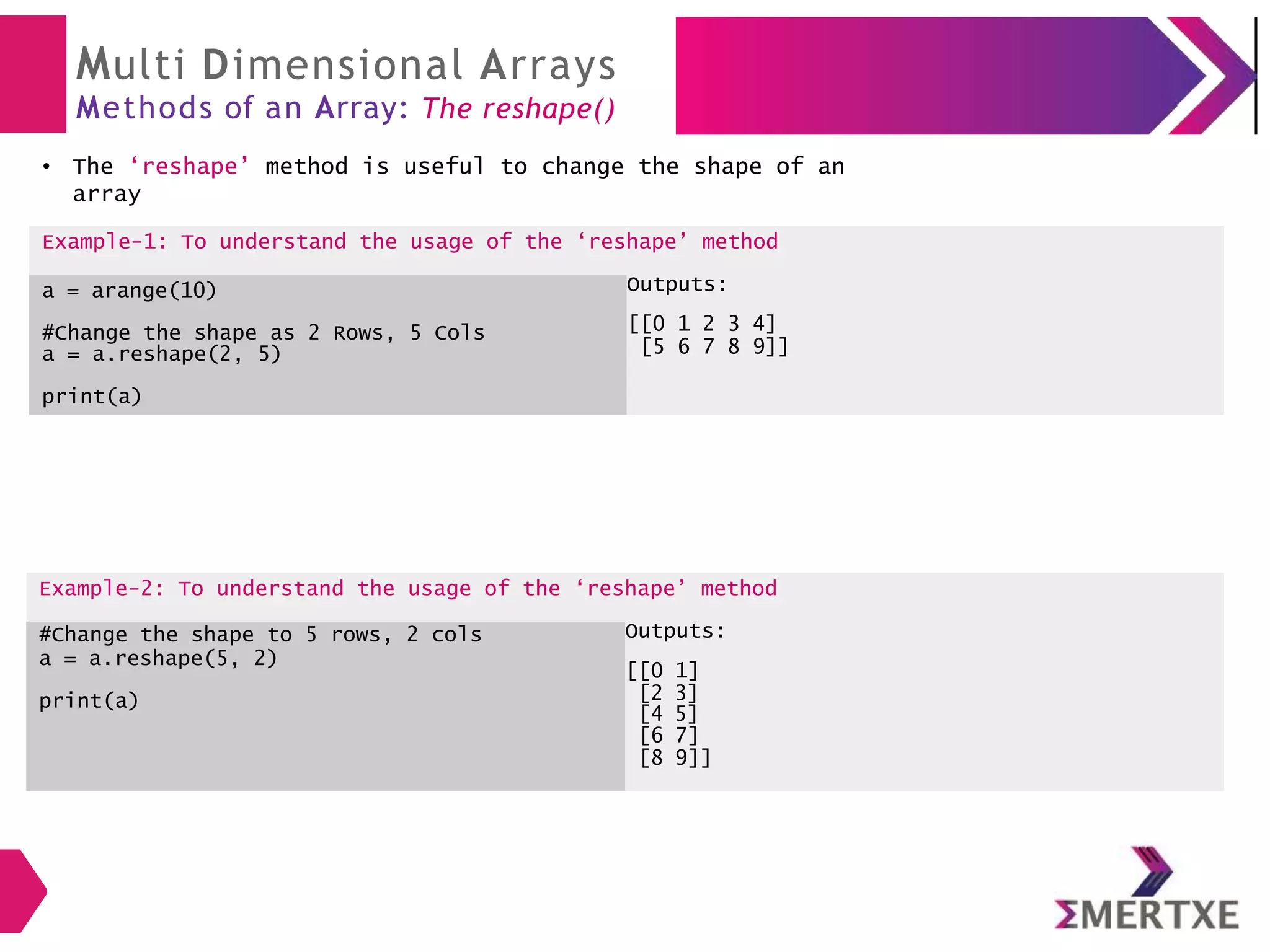 Multi Dimensional Arrays
Methods of an Array: The reshape()
The ‘reshape’ method is useful to change the shape of an
array
Example-2: To understand the usage of the ‘reshape’ method
#Change the shape to 5 rows, 2 cols Outputs:
a = a.reshape(5, 2)
[[0 1]
print(a) [2 3]
[4 5]
[6 7]
[8 9]]
●
Example-1: To understand the usage of the ‘reshape’ method
a = arange(10) Outputs:
#Change the shape as 2 Rows, 5 Cols
a = a.reshape(2, 5)
[[0 1 2 3 4]
[5 6 7 8 9]]
print(a)
 