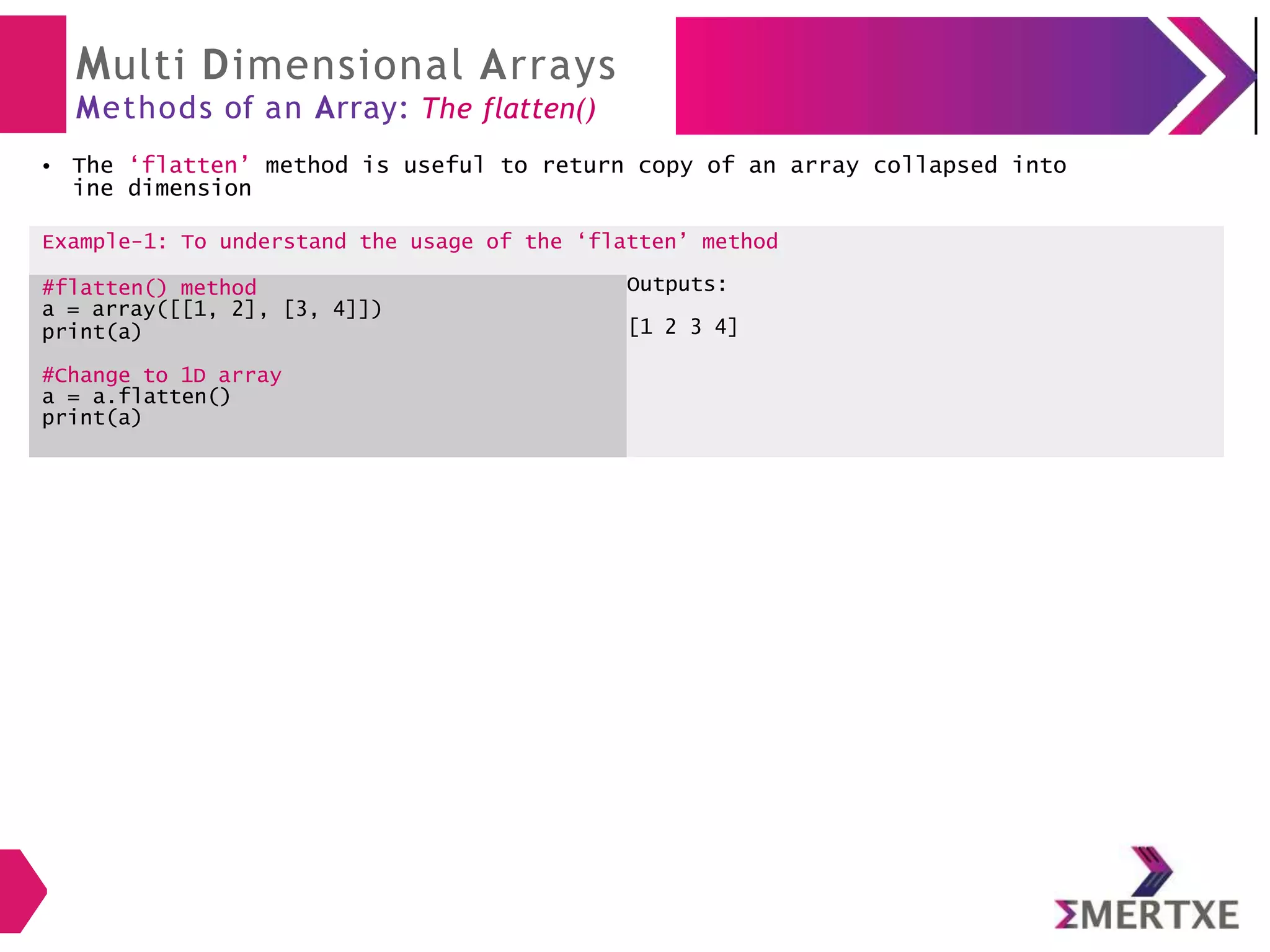 Multi Dimensional Arrays
Methods of an Array: The flatten()
The ‘flatten’ method is useful to return copy of an array collapsed into
ine dimension
●
Example-1: To understand the usage of the ‘flatten’ method
#flatten() method
a = array([[1, 2], [3, 4]])
print(a)
Outputs:
[1 2 3 4]
#Change to 1D array
a = a.flatten()
print(a)
 