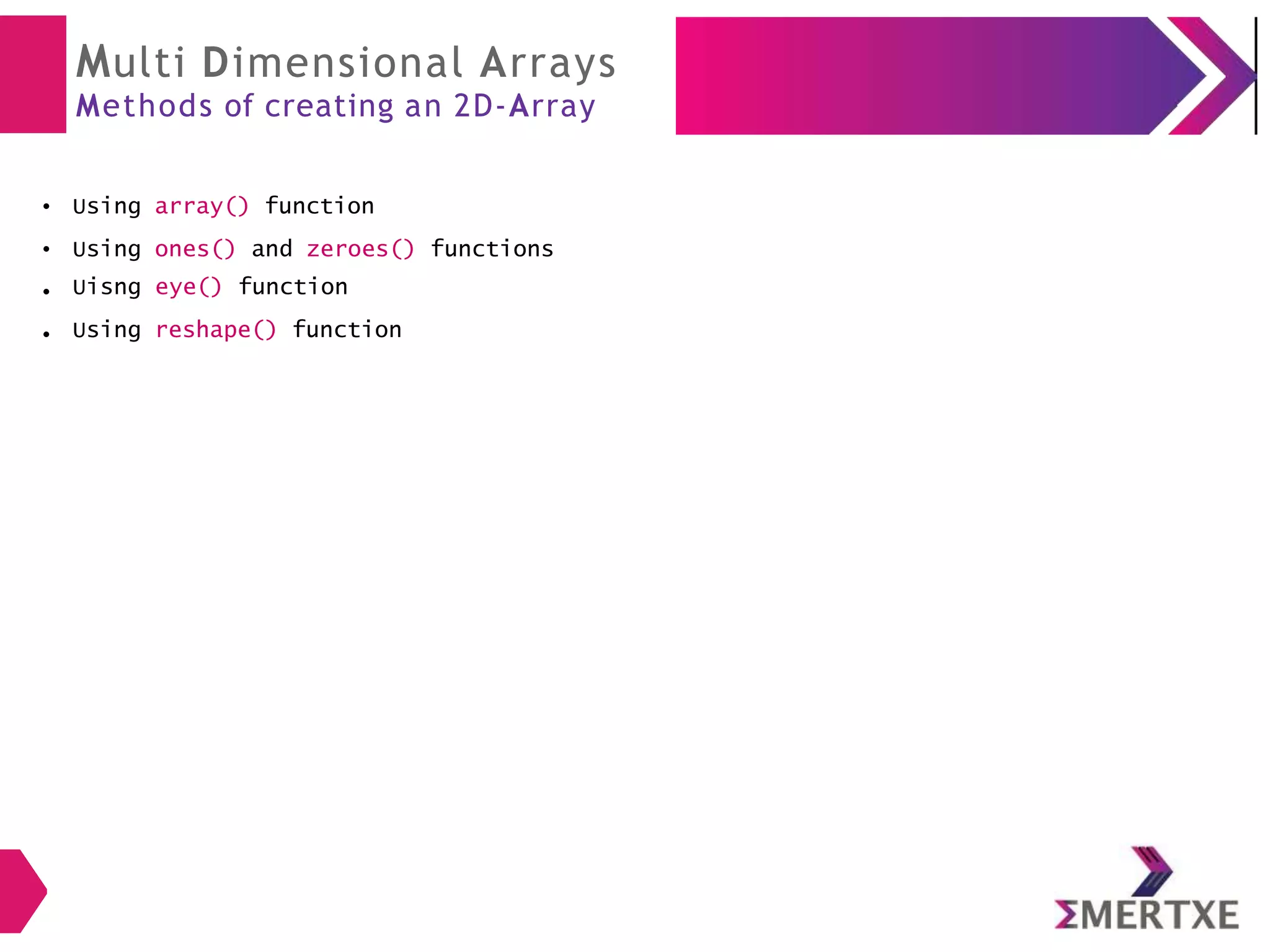 Multi Dimensional Arrays
Methods of creating an 2D-Array
● Using array() function
● Using ones() and zeroes() functions
● Uisng eye() function
Using reshape() function
●
 