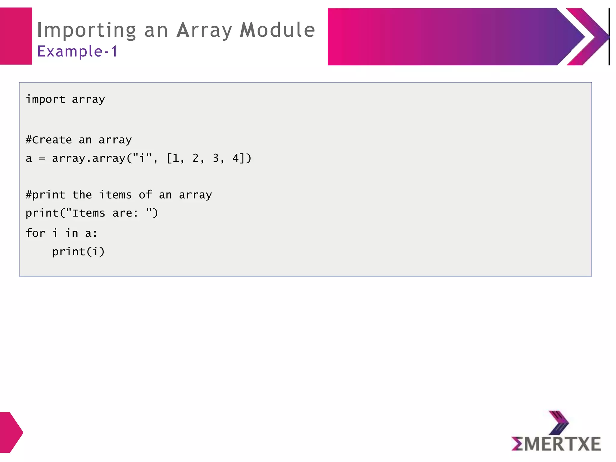 Importing an Array Module
Example-1
import array
#Create an array
a = array.array("i", [1, 2, 3, 4])
#print the items of an array
print("Items are: ")
for i in a:
print(i)
 