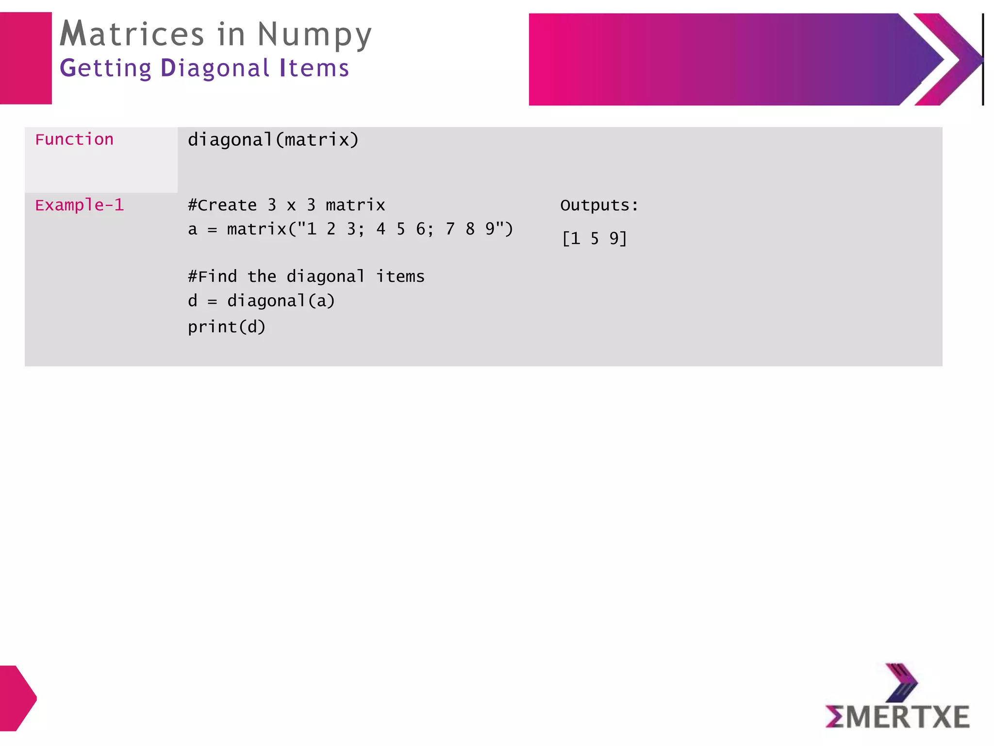 Matrices in Numpy
Getting Diagonal Items
Function diagonal(matrix)
Example-1 #Create 3 x 3 matrix
a = matrix("1 2 3; 4 5 6; 7 8 9")
#Find the diagonal items
d = diagonal(a)
print(d)
Outputs:
[1 5 9]
 