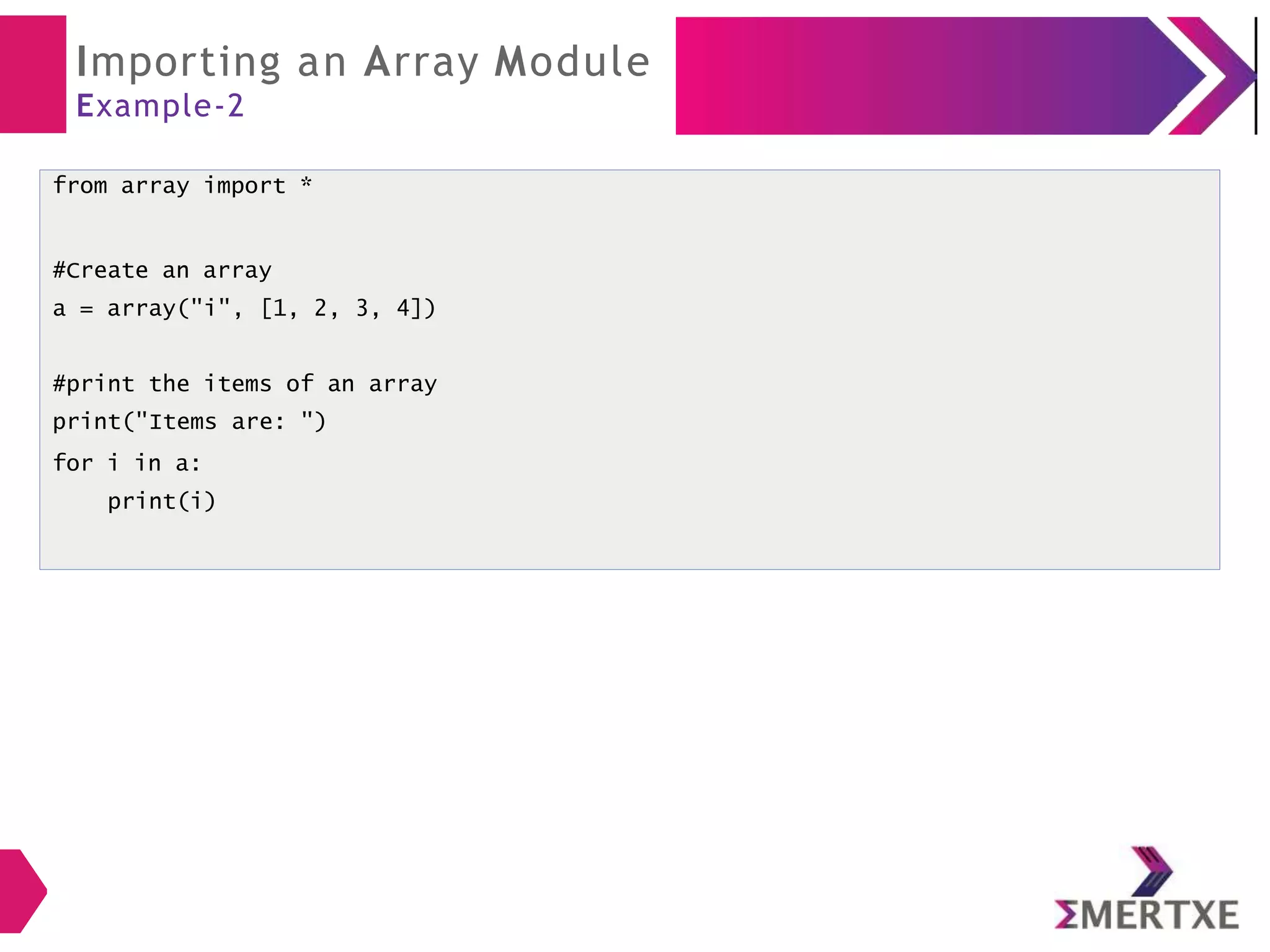 Importing an Array Module
Example-2
from array import *
#Create an array
a = array("i", [1, 2, 3, 4])
#print the items of an array
print("Items are: ")
for i in a:
print(i)
 