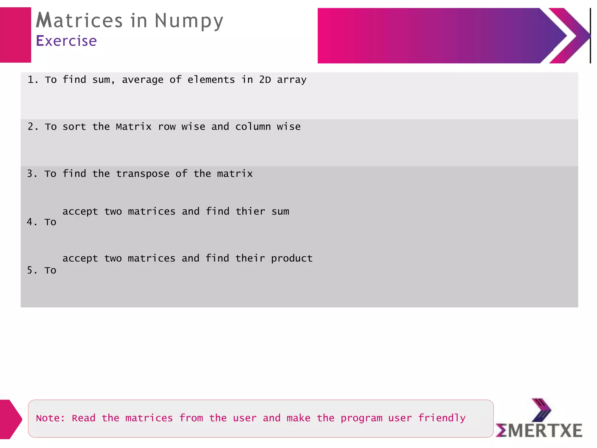 Matrices in Numpy
Exercise
1. To find sum, average of elements in 2D array
2. To sort the Matrix row wise and column wise
3. To
4. To
5. To
find the transpose of the matrix
accept two matrices and find thier sum
accept two matrices and find their product
Note: Read the matrices from the user and make the program user friendly
 