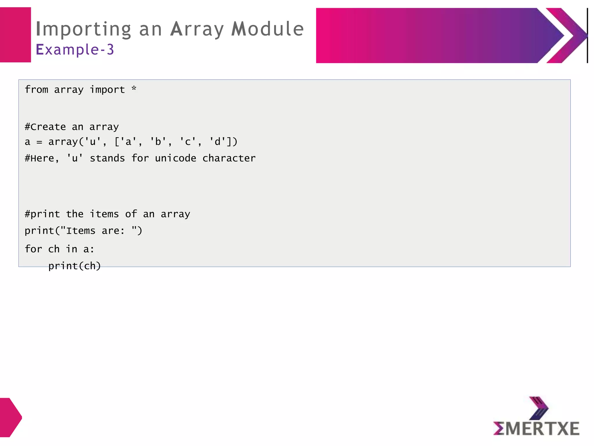 Importing an Array Module
Example-3
from array import *
#Create an array
a = array('u', ['a', 'b', 'c', 'd'])
#Here, 'u' stands for unicode character
#print the items of an array
print("Items are: ")
for ch in a:
print(ch)
 