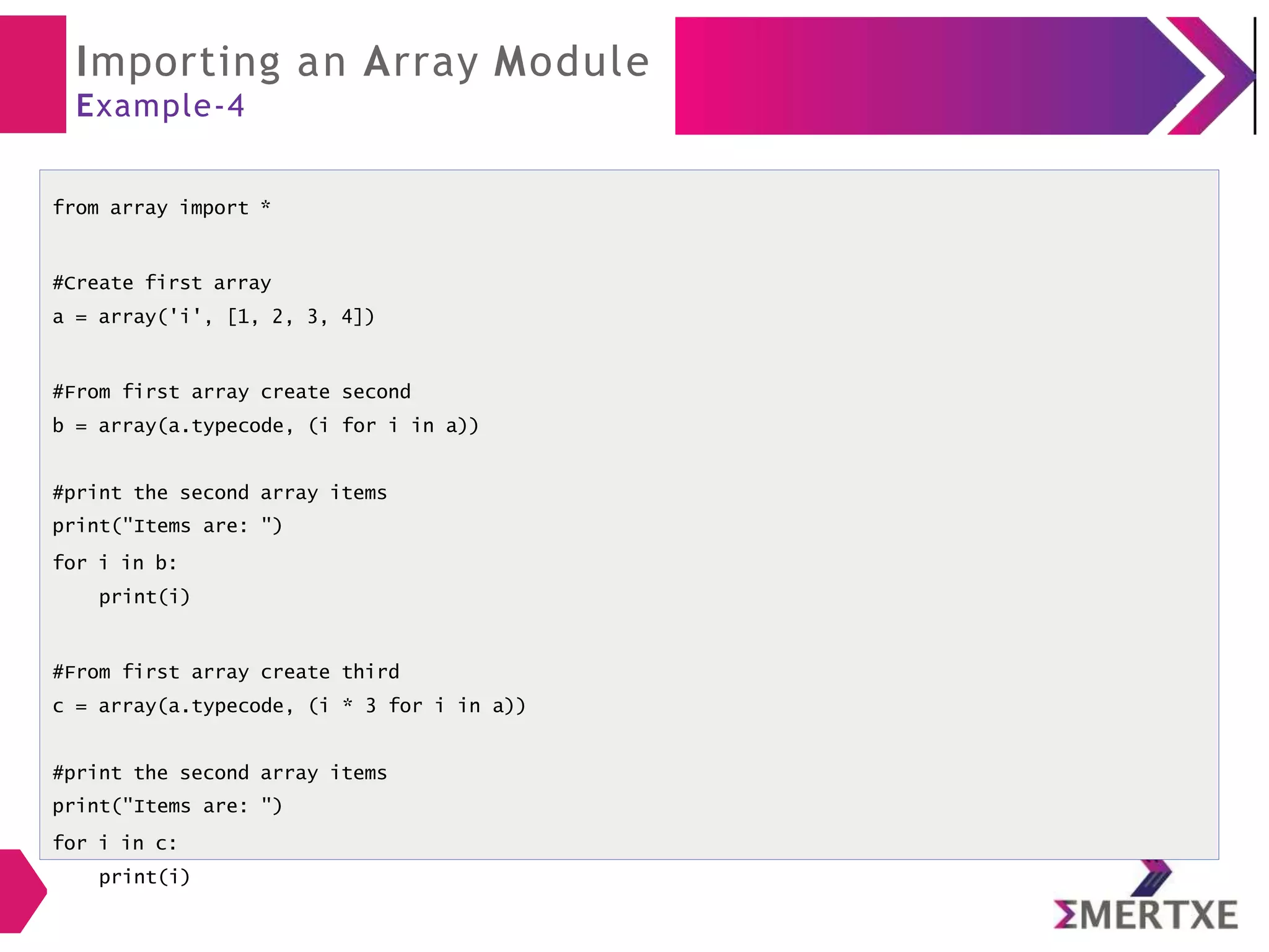 Importing an Array Module
Example-4
from array import *
#Create first array
a = array('i', [1, 2, 3, 4])
#From first array create second
b = array(a.typecode, (i for i in a))
#print the second array items
print("Items are: ")
for i in b:
print(i)
#From first array create third
c = array(a.typecode, (i * 3 for i in a))
#print the second array items
print("Items are: ")
for i in c:
print(i)
 