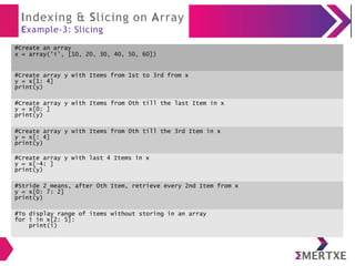 Indexing & Slicing on Array
Example-3: Slicing
#Create an array
x = array('i', [10, 20, 30, 40, 50, 60])
#Create array y with Items from 1st to 3rd from x
y = x[1: 4]
print(y)
#Create array y with Items from 0th till the last Item in x
y = x[0: ]
print(y)
#Create array y with Items from 0th till the 3rd Item in x
y = x[: 4]
print(y)
#Create array y with last 4 Items in x
y = x[-4: ]
print(y)
#Stride 2 means, after 0th Item, retrieve every 2nd Item from x
y = x[0: 7: 2]
print(y)
#To display range of items without storing in an array
for i in x[2: 5]:
print(i)
 