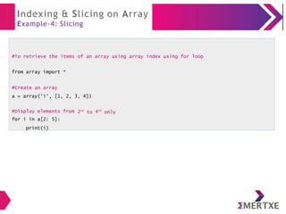 Indexing & Slicing on Array
Example-4: Slicing
#To retrieve the items of an array using array index using for loop
from array import *
#Create an array
a = array('i', [1, 2, 3, 4])
2nd
to 4th
only
#Display elements from
for i in a[2: 5]:
print(i)
 