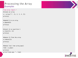 Processing the Array
Exam ples
from array import *
#Create an array
a = array('i', [1, 2, 3, 4, 5])
print(a)
#Append 6 to an array
a.append(6)
print(a)
#Insert 11 at position 1
a.insert(1, 11)
print(a)
#Remove 11 from the array
a.remove(11)
print(a)
#Remove last item using pop()
item = a.pop()
print(a)
print("Item pop: ", item)
 