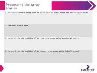 Processing the Array
Exercises
1. To store student’s marks into an array and find total marks and percentage of marks
2. Implement Bubble sort
3. To search for the position of an item in an array using sequential search
4. To search for the position of an element in an array using index() method
 