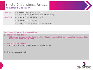 Single Dimensional Arrays
Vectorized Operations
Example-1 a = array([10, 20 30.5, -40])
a = a + 5 #Adds 5 to each item of an array
Example-2 a1 = array([10, 20 30.5, -40])
a2 = array([1, 2, 3, 4])
a3 = a1 + a2 #Adds each item of a1 and a2
Importance of vectorized operations
1. Operations are faster
- Adding two arrays in the form a + b is faster than taking corresponding items of both
arrays and then adding them.
2. Syntactically clearer
- Writing a + b is clearer than using the loops
3. Provides compact code
 