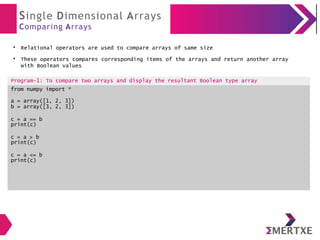 Single Dimensional Arrays
Comparing Arrays
●
Relational operators are used to compare arrays of same size
●
These operators compares corresponding items of the arrays and return another array
with Boolean values
Program-1: To compare two arrays and display the resultant Boolean type array
from numpy import *
a = array([1, 2, 3])
b = array([3, 2, 3])
c = a == b
print(c)
c = a > b
print(c)
c = a <= b
print(c)
 