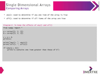 Single Dimensional Arrays
Comparing Arrays
●
any(): Used to determine if any one item of the array is True
●
all(): Used to determine if all items of the array are True
Program-2: To know the effects of any() and all()
from numpy import *
a = array([1, 2, 3])
b = array([3, 2, 3])
c = a > b
print(c)
print("any(): ", any(c))
print("all(): ", all(c))
if (any(a > b)):
print("a contains one item greater than those of b")
 