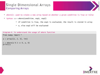 Single Dimensional Arrays
Comparing Arrays
●
where(): used to create a new array based on whether a given condition is True or False
●
Syntax: a = where(condition, exp1, exp2)
●
If condition is True, the exp1 is evaluated, the result is stored in array
●
a, else exp2 will be evaluated
Program-4: To understand the usage of where function
from numpy import *
a = array([1, 2, 3], int)
c = where(a % 2 == 0, a, 0)
print(c)
 