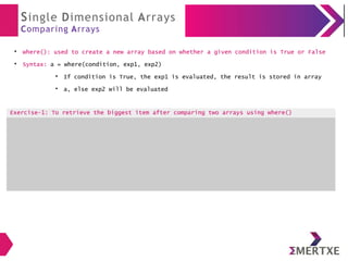 Single Dimensional Arrays
Comparing Arrays
●
where(): used to create a new array based on whether a given condition is True or False
●
Syntax: a = where(condition, exp1, exp2)
●
If condition is True, the exp1 is evaluated, the result is stored in array
●
a, else exp2 will be evaluated
Exercise-1: To retrieve the biggest item after comparing two arrays using where()
 