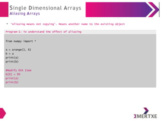 Single Dimensional Arrays
Aliasing Arrays
●
‘Aliasing means not copying’. Means another name to the existing object
Program-1: To understand the effect of aliasing
from numpy import *
a = arange(1, 6)
b = a
print(a)
print(b)
#Modify 0th Item
b[0] = 99
print(a)
print(b)
 