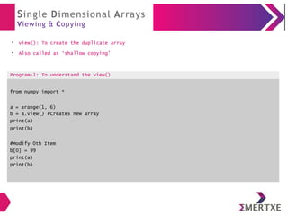 Single Dimensional Arrays
Viewing & Copying
●
view(): To create the duplicate array
●
Also called as ‘shallow copying’
Program-1: To understand the view()
from numpy import *
a = arange(1, 6)
b = a.view() #Creates new array
print(a)
print(b)
#Modify 0th Item
b[0] = 99
print(a)
print(b)
 